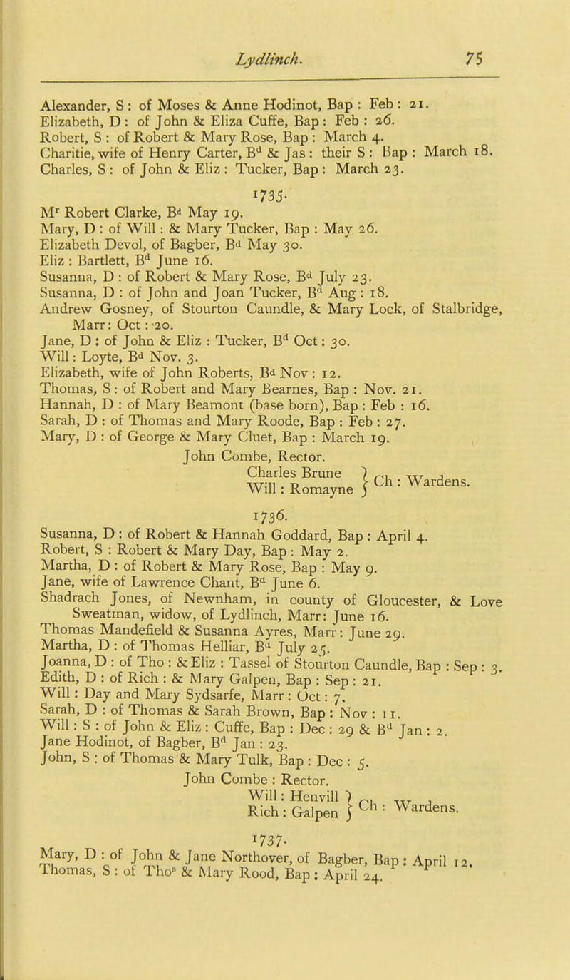 Alexander, S : of Moses & Anne Hodinot, Bap : Feb : 21. Elizabeth, D : of John & Eliza Cuffe, Bap : Feb : 26. Robert, S : of Robert & Mary Rose, Bap : March 4. Charitie, wife of Henry Carter, B'' & Jas : their S : Bap : March 18. Charles, S : of John & Eliz : Tucker, Bap : March 23. 1735- M'' Robert Clarke, B- May 19. Mary, D : of Will: & Mary Tucker, Bap : May 26. Elizabeth Devol, of Bagber, B^ May 30. Eliz : Bartlett, B'^ June 16. Susanna, D : of Robert & Mary Rose, B<i July 23. Susanna, D : of John and Joan Tucker, B** Aug: 18. Andrew Gosney, of Stourton Caundle, & Mary Lock, of Stalbridge, Marr: Oct : '20. Jane, D : of John & Eliz : Tucker, B** Oct: 30. Will: Loyte, B^ Nov. 3. Elizabeth, wife of John Roberts, Bd Nov : 12. Thomas, S: of Robert and Mary Bearnes, Bap : Nov. 21. Hannah, D : of Mary Beamont (base born), Bap : Feb : 16. Sarah, D : of Thomas and Mary Roode, Bap : Feb : 27. Mary, D : of George & Mary Cluet, Bap : March 19. John Combe, Rector. Charles Brune Will: Romayne Ch : Wardeias. 1736. Susanna, D : of Robert & Hannah Goddard, Bap : April 4. Robert, S : Robert & Mary Day, Bap : May 2. Martha, D : of Robert & Mary Rose, Bap : May 9. Jane, wife of Lawrence Chant, B'' June 6. Shadrach Jones, of Newnham, in county of Gloucester, & Love Sweatinan, widow, of Lydlinch, Marr: June 16. Thomas Mandefield & Susanna i\yres, Marr: June 29. Martha, D : of Thomas Helliar, B'* July 25. Joanna, D : of Tho : &Eliz : Tassel of Stourton Caundle, Bap : Sep : 5 Edith, D : of Rich : & Mary Galpen, Bap : Sep : 21. Will: Day and Mary Sydsarfe, Marr: Oct: 7. Sarah, D : of Thomas & Sarah Brown, Bap : Nov : 11. Will: S : of John & Eliz : Cuffe, Bap : Dec : 29 &'b'' Jan : 2. Jane Hodinot, of Bagber, B* Jan : 23. John, S : of Thomas & Mary Tulk, Bap : Dec : 5. John Combe : Rector. WilhHenvill ) p, , Rich : Galpen ] = Wardens. 1737- Mary, D : of John & Jane Northover, of Bagber, Bap : April r2. Thomas, S : of Tho & Mary Rood, Bap: April 24.