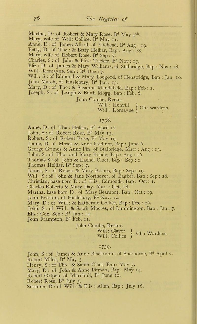 Martha, D : of Robert & Mary Rose, B'' May 4'. Mary, wife of Will: Collice, B'' May 11. Anne, D: of James Allard, of Fifehead, B-^ Aug: 19. Betty, D : of Tho : & Betty Helliar, Bap : Aug : 28. Mary, wife of Robert Rose, B** Sep : 7. Charles, S : of John & Eliz : Tucker, B Nov: 17. Eliz : D : of James & Mary Williams, of Stalbridge, Bap : Nov Will : Romayne, Sen : B<* Dec : 7. Will: S : of Edmond & Mary Toogood, of Henstridge, Bap : J John March, of Haslebury, B'' Jan : 13. Mary, D : of Tho: & Susanna Mandefield, Bap : Feb : 2. Joseph, S : of Joseph & Edith Mogg, Bap : Feb. 6. John Combe, Rector. Will: Henvill ) ^, , Will: Romayne J 1738. Anne, D : of Tho : Helliar, B^ April 12. John, S : of Robert Rose, B^ May 13. Robert, S : of Robert Rose, B* May 19. Jinnie, D. of Moses & Anne Hodinot, Bap : June 6. George Grimes & Anne Pin, of Stalbridge, Marr : Aug : 13. John, S : of Tho: and Mary Roode, Bap: Aug : 16. Thomas S : of John & Rachel Cluet, Bap : Sep : 2. Thomas Helliar, B^ Sep : 7. James, S : of Robert & Mary Barnes, Bap : Sep : 19. Will: S : of John & Jane Northover, of Bagber, Bap : Sep : 26. Christian, base born D : of Eliz : Edmonds, Bap : Oct: i. Charles Roberts & Mary Day, Marr: Oct. 18. Martha, base born D : of Mary Beamont, Bap : Oct: 19. John Everton, of Haslebuiy, B*^ Nov. 12. Mary, D : of Will: & Katherine Collice, Bap: Dec: 26. John, S : of Will : & Sarah Moores, of Limmington, Bap: Jan Eliz : Cox, Sen: B'* Jan : 14. John Frampton, B^ Feb. 11. John Combe, Rector. Will: Claver ) . Will: Collice j ^^'^'^^s. 1739- John, S : of James & Anne Blackmore, of Sherborne, B** April Robert Miles, B'* May 3. Henry, S : of Tho : & Sarah Cluet, Bap : May 5. Mary, D : of John & Anne Pitman, Bap: May 14. Robert Galpen, of MarnhuU, B'' June 10. Robert Rose, B'^ July 5. Susanna, D : of Will : & Eliz : Allen, Bap : July 16.