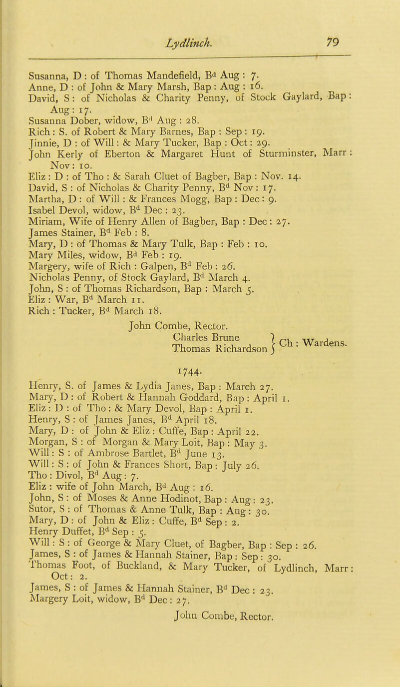 Susanna, D : of Thomas Mandefield, B^^ Aug : 7. Anne, D : of John & Mary Marsh, Bap : Aug : 16. David, S : of Nicholas & Charity Penny, of Stock Gaylard, Bap: Aug: 17. Susanna Dober, widow, B'' Aug : 28. Rich: S. of Robert & Mary Barnes, Bap : Sep : 19. Jinnie, D : of Will: & Mary Tucker, Bap : Oct: 29. John Kerly of Eberton & Margaret Hunt of Sturminster, Marr: Nov: 10. Eliz : D : of Tho : & Sarah Cluet of Bagber, Bap : Nov. 14. David, S : of Nicholas & Charity Penny, B'' Nov: 17. Martha, D : of Will : & Frances Mogg, Bap : Dec: 9. Isabel Devol, widow, B*^ Dec : 23. Miriam, Wife of Henry Allen of Bagber, Bap : Dec: 27. James Stainer, B'' Feb : 8. Mary, D : of Thomas & Mary Tulk, Bap : Feb : 10. Mary Miles, widow, B<i Feb : 19. Margery, wife of Rich : Galpen, B^ Feb : 26. Nicholas Penny, of Stock Gaylard, B'' March 4. Jolin, S : of Thomas Richardson, Bap : March 5. Eliz: War, B'^ March 11. Rich : Tucker, B-^ March 18. John Combe, Rector. Charles Brune ) ^, -tir j m t. • I, J ?• Ch: Wardens. J.homas Richardson) 1744- Henry, S. of James & Lydia Janes, Bap : March 27. Mary, D : of Robert & Hannah Goddard, Bap: April i. Eliz: D : of Tho: & Mary Devol, Bap : April i. Henry, S : of James Janes, B^ April 18. Mary, D : of John & Eliz : Cuffe, Bap : April 22. Morgan, S : of Morgan & Mary Loit, Bap : May 3. Will: S : of Ambrose Bartlet, B'' June 13. Will: S : of John & Frances Short, Bap : July 26. Tho : Divol, B-^ Aug: 7. Eliz : wife of John March, B^ Aug : 16. John, S : of Moses & Anne Hodinot, Bap : Aug: 23. Sutor, S : of Thomas & Anne Tulk, Bap : Aug: 30 Mary, D : of John & Eliz : Cuffe, B Sep: 2. Henry Duffet, B Sep : 5. Will: S : of George & Maiy Cluet, of Bagber, Bap : Sep : 26. James, S : of James & Hannah Stainer, Bap : Sep : 30. Thomas Foot, of Buckland, & Mary Tucker, of Lydlinch, Marr; Oct: 2. James, S : of James & Hannah Stainer, B'' Dec : 23. Margery Loit, widow, B'^ Dec : 27.