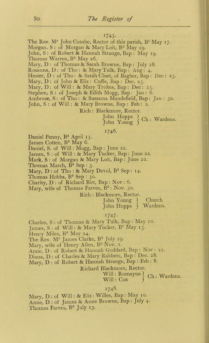 The Rev. M^ John Combe, Rector of this parish, B'^ May 17. Morgan. S : of Morgan & Mary Loit, B'' May 19. John, S : of Robert & Hannah Strange, Bap : May 19. Thomas Warren, B'' May 26. Mary, D : of Thomas & Sarah Browne, Bap : July 28. Rosanna, D : of Tho : & Maiy Tulk, Bap : Aug: 4. Hester, D : of Tho : & Sarah Cluet, of Bagber, Bap : Dec : 25. Mary, D : of John & Eliz : Cuffe, Bap : Dec. 25. Mary, D : of Will : & Mary Trokes, Bap : Dec : 25. Stephen, S : of Joseph & Edith Mogg, Bap : Jan : 6. Ambrose, S : of Tho : & Susanna Mandefield, Bap : Jan : 30. John, S : of Will : & Mary Browne, Bap : Feb : 2. Rich : Blackmore, Rector. John Hopps I ^ Wardens. John Young ) 1746. Daniel Penny, B'* April 13. James Gotten, B<* May 6. Daniel, S. of Will: Mogg, Bap : June 22. James, S : of Will: & Mary Tucker, Bap: June 22. Mark, S : of Morgan & Mary Loit, Bap : June 22. Thomas March, B^ Sep : 3. Mary, D : of Tho : & Mary Devol, B Sep: 14. Thomas Hobbs, B* Sep : 30. Charity, D : of Richard Birt, Bap : Nov: 6. Mary, wife of Thomas Farves, B*^: Nov. 30. Rich : Blackmore, Rector. John Young ) Church John Hopps ) Wardens. 1747- Charles, S : of Thomas & Mary Tulk, Bap : May 10. James, S : of Will: & Mary Tucker, B May 15. Henry Miles, B*^ May 24. The Rev. M'' James Clarke, B'^ July 29. Maiy, wife of Henry Allen, B! Nov. i. Anne, D : of Robert & Hannah Goddard, Bap : Nov : 22. Diana, D : of Charles & Mary Rabbets, Bap : Dec. 28. Mary, D : of Robert & Hannah Strange, Bap : Feb : 8. Richard Blackmore, Rector. WilhRomayne) ch: Wardens. Will: Cox 3 1748. Mary, D : of Will: & Eliz : Willes, Bap : May 10. Anne, D : of James & Anne Browne, Bap : July 4. Thomas Farves, B<* July 13.