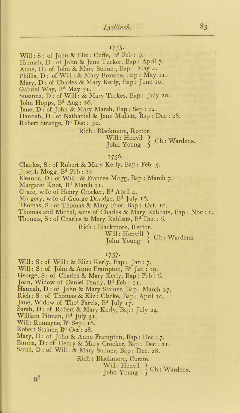 1755- Will: S : of John & Eliz : Cuffe, B^' Feb : 9. Hannah, D : of John & Jane Tucker, Bap: April 7. Anne, D: of John & Mary Stainer, Bap : May 4. Phillis, D : of Will : & Mary Browne, Bap : May 11. Mary, D: of Charles & Mary Kerly, Bap: June 10. Gabriel Way, May 31. Susanna, D : of Will: & Mary Trokes, Bap : July 20. John Hopps, B'* Aug: 26. Jane, D: of John & Mary Marsh, Bap: Sep : 14. Hannah, D : of Nathaniel & Jane Mullett, Bap : Dec : 28 Robert Strange, B'* Dec : 30. Rich: Blackmore, Rector. Will: Henvil John Young I Ch: Wardens. Charles, S: of Robert & Mary Kerly, Bap : Feb. 5. Joseph Mogg, B'* Feb : 22. Eleanor, D : of Will: & Frances Mogg, Bap : March 7. Margaret Knot, B'* March 31. Grace, wife of Henry Crocker, B'^ April 4. Margery, wife of George Davidge, B'' July i(5. Thomas, S : of Thomas & Mary Foot, Bap : Oct. ro. Thomas and Michal, sons of Charles & Mary Rabbats, Bap : Nov: i. Thomas, S : of Charles & Mary Rabbats, B'^ Dec : 6. Rich : Blackmore, Rector. Will: Henvill John Young I Ch: Wardens. 1757- Will: S : of Will: & Eliz : Kerly, Bap : Jan : 7. Will: S : of John & Anne Frampton, B'* Jan : tg. George, S : of Charles & Mary Kerly, Bap : Feb : 6. Joan, Widow of Daniel Penny, B'' Feb : 11. Hannah, D : of John & Mary Stainer, Bap: March 27. Rich : S : of Thomas & Eliz : Clarke, Bap : April 10, Jane, Widow of Tho« Farvis, B** July 17. Sarah, D : of Robert & Mary Kerly, Bap : July 24. William Pitman, B* July 31. Will: Romayne,B'i Sep : 16, Robert Stainer, B'' Oct: 28. Mary, D : of John & Anne Frampton, Bap : Dec : 7. Em ma, D : of Henry & Mary Crocker, Bap : Dec : 21. Sarah, D : of Will: & Mary Stainer, Bap: Dec. 28. Rich: Blackmore, Curate. Will: Henvil ) . , John Young j Ch : Wardens.