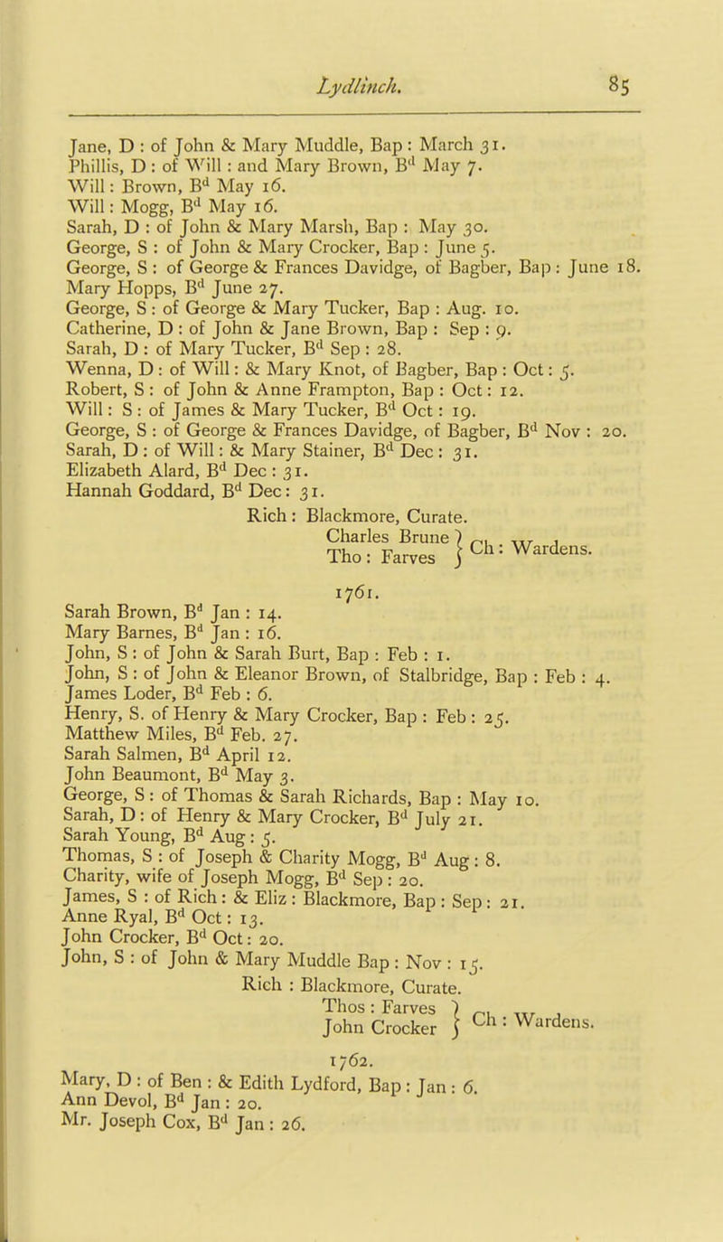 Jane, D : of John & Mary Muddle, Bap: March 31. Phillis, D : of Will : and Mary Brown, B'' May 7. Will: Brown, B'^ May 16. Will: Mogg, B'' May 16. Sarah, D : of John & Mary Marsh, Bap : May 30. George, S : of John & Mary Crocker, Bap : June 5. George, S : of George & Frances Davidge, of Bagber, Bap : June 18. Mary Hopps, B'' June 27. George, S : of George & Mary Tucker, Bap : Aug. 10. Catherine, D : of John & Jane Brown, Bap : Sep : 9. Sarah, D : of Mary Tucker, B'' Sep 128. Wenna, D : of Will: & Mary Knot, of Bagber, Bap : Oct: 5. Robert, S : of John & Anne Frampton, Bap : Oct: 12. Will: S : of James & Mary Tucker, B'' Oct: 19. George, S : of George & Frances Davidge, of Bagber, B'' Nov : 20. Sarah, D : of Will: & Mary Stainer, B'^ Dec : 31. Elizabeth Alard, B*^ Dec : 31. Hannah Goddard, B** Dec: 31. Rich: Blackmore, Curate. Charles Brune ) ^, -.tr j The: Farves jCh: Wardens. 1761. Sarah Brown, B Jan : 14. Mary Barnes, B** Jan : 16. John, S : of John & Sarah Burt, Bap : Feb : i. John, S : of John & Eleanor Brown, of Stalbridge, Bap : Feb : 4. James Loder, B** Feb : 6. Henry, S. of Henry & Mary Crocker, Bap : Feb : 25. Matthew Miles, B'' Feb. 27. Sarah Salmen, B*^ April 12. John Beaumont, B'l May 3. George, S : of Thomas & Sarah Richards, Bap : May 10. Sarah, D: of Henry & Mary Crocker, B'' July 21. Sarah Young, B* Aug: 5. Thomas, S : of Joseph & Charity Mogg, B'' Aug: 8. Charity, wife of Joseph Mogg, B'' Sep: 20. James, S : of Rich: & Eliz : Blackmore, Bap : Sep: 21. AnneRyal, B-^ Oct: 13. John Crocker, B'l Oct: 20. John, S : of John & Mary Muddle Bap : Nov : 15, Rich : Blackmore, Curate. John CrockS } = Wardens. 1762. Mary. D : of Ben : & Edith Lydford, Bap : Tan • 6 Ann Devol, B'' Jan : 20. Mr. Joseph Cox, B* Jan : 26.