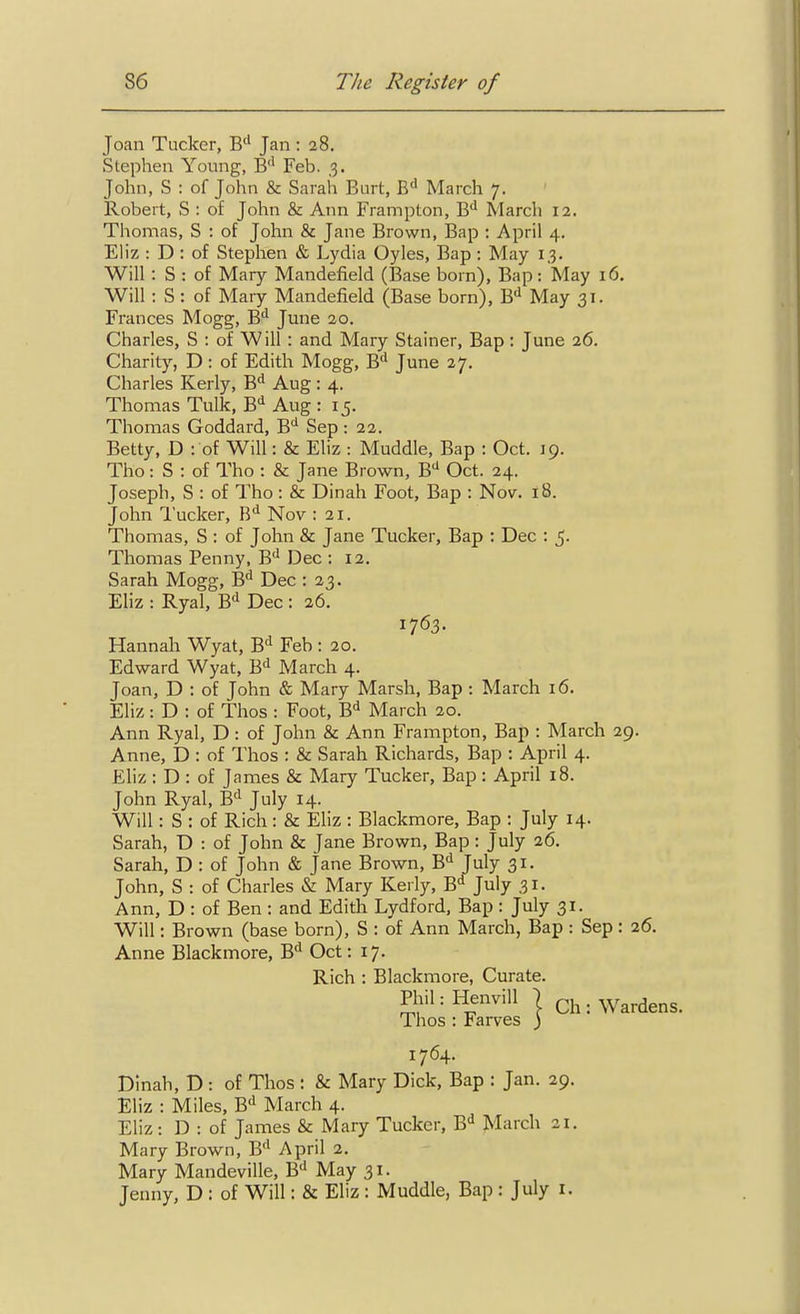 Joan Tucker, B'' Jan : 28. Stephen Young, B'' Feb. 3. John, S : of John & Sarah Burt, £<> March 7. Robert, S : of John & Ann Frampton, B'' March 12. Thomas, S : of John & Jane Brown, Bap : April 4. Eliz : D : of Stephen & Lydia Oyles, Bap : May 13. Will : S : of Mary Mandefield (Base born). Bap: May 16. Will : S: of Maiy Mandefield (Base born), B** May 31. Frances Mogg, B*^ June 20. Charles, S : of Will : and Mary Stainer, Bap: June 26. Charity, D : of Edith Mogg, B'' June 27. Charles Kerly, B'^ Aug: 4. Thomas Tulk, B'' Aug : 15. Thomas Goddard, B<^ Sep: 22. Betty, D : of Will: & Eliz : Muddle, Bap : Oct. 19. Tho: S : of Tho : & Jane Brown, B'' Oct. 24. Joseph, S : of Tho : & Dinah Foot, Bap : Nov. 18. John Tucker, B** Nov : 21. Thomas, S : of John & Jane Tucker, Bap : Dec : 5. Thomas Penny, B* Dec : 12, Sarah Mogg, B'^ Dec : 23. Eliz : Ryal, B'' Dec : 26. Hannah Wyat, B! Feb : 20. Edward Wyat, 6^ March 4. Joan, D : of John & Mary Marsh, Bap ; March 16. Eliz: D : of Thos : Foot, B* March 20. Ann Ryal, D : of John & Ann Frampton, Bap : March 29. Anne, D : of Thos : & Sarah Richards, Bap : April 4. Eliz : D : of James & Mary Tucker, Bap : April 18. John Ryal, B'l July 14. Will: S : of Rich : & Eliz : Blackmore, Bap : July 14. Sarah, D : of John & Jane Brown, Bap : July 26. Sarah, D : of John & Jane Brown, B^^ July 31. John, S : of Charles & Mary Kerly, B^ July 31. Ann, D : of Ben : and Edith Lydford, Bap : July 31. Will: Brown (base born), S : of Ann March, Bap : Sep : 26. Anne Blackmore, B^ Oct: 17. Dinah, D : of Thos : & Mary Dick, Bap : Jan. 29. Eliz : Miles, B*! March 4. Eliz: D : of James & Mary Tucker, March 21. Mary Brown, B'^ April 2. Mary Mandeville, B'' May 31. Jenny, D : of Will: & Eliz: Muddle, Bap : July i. 1763. Rich : Blackmore, Curate. 1764.