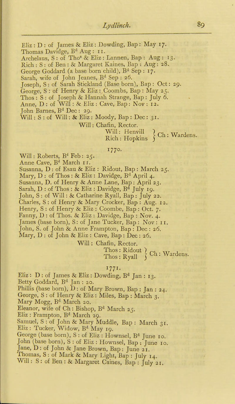 Eliz : D : of James & Eliz : Dowding, Bap : May 17. Thomas Davidge, B'' Aug : 11. Archelaus, S : of Tho« & Eliz : Lannen, Bap : Aug : 13. Rich : S: of Ben : & Margaret Kaines, Bap : Aug: 28. George Goddard (a base born child), B'' Sep : 17. Sarah, wife of John Jeanes, B'' Sep : 26. Joseph, S: of Sarah Stickland (Base born), Bap : Oct: 29. George, S : of Henry & Eliz: Coombs, Bap : May 25. Thos : S : of Joseph & Hannah Strange, Bap : July 6. Anne, D : of Will : h. Eliz : Cave, Bap: Nov : 12. John Barnes, B'' Dec : 29. Will: S : of Will: & Eliz : Moody, Bap : Dec: 31. Will: Roberts, B^ Feb: 25. Anne Cave, B** March 11. Susanna, D : of Esau & Eliz : Ridout, Bap : March 25. Mary, D : of Thos: & Eliz : Davidge, B'' April 4. Susanna, D. of Henry & Anne Lane, Bap : April 23. Sarah, D : of Thos : & Eliz : Davidge, B*! July 19. John, S : of Will: & Catharine Ryall, Bap : July 22. Charles, S : of Henry & Mary Crocker, Bap : Aug. 12. Henry, S : of Henry & Eliz : Coombe, Bap : Oct. 7. Fanny, D : of Thos. & Eliz : Davidge, Bap : Nov. 4. James (base born), S: of Jane Tucker, Bap : Nov : 11, John, S. of John & Anne Frampton, Bap : Dec : 26. Mary, D : of John & Eliz : Cave, Bap : Dec : 26, Eliz : D : of James & Eliz : Dowding, B^ Jan : 13, Betty Goddard, B'' Jan : 20. Phillis (base born), D: of Mary Brown, Bap : Jan : 24. George, S : of Henry & Eliz: Miles, Bap : March 3. Mary Mogg, B** March 20. Eleanor, wife of Ch: Bishop, B*^ March 25. Eliz : Frampton, B'' March 29. Samuel, S : of John & Mary Muddle, Bap : March 31. Eliz: Tucker, Widow, B'* May 19. George (base born), S : of Eliz : Hownsel, B'l June 10. John (base born), S : of Eliz : Hownsel, Bap ; June 10. Jane, D : of John & Jane Brown, Bap : June 21. Thomas, S: of Mark & Mary Light, Bap : July 14. Will: S: of Ben : & Margaret Caines, Bap : July 21. Will: Chafin, Rector. 1770. Will: Chafin, Rector. 1771.