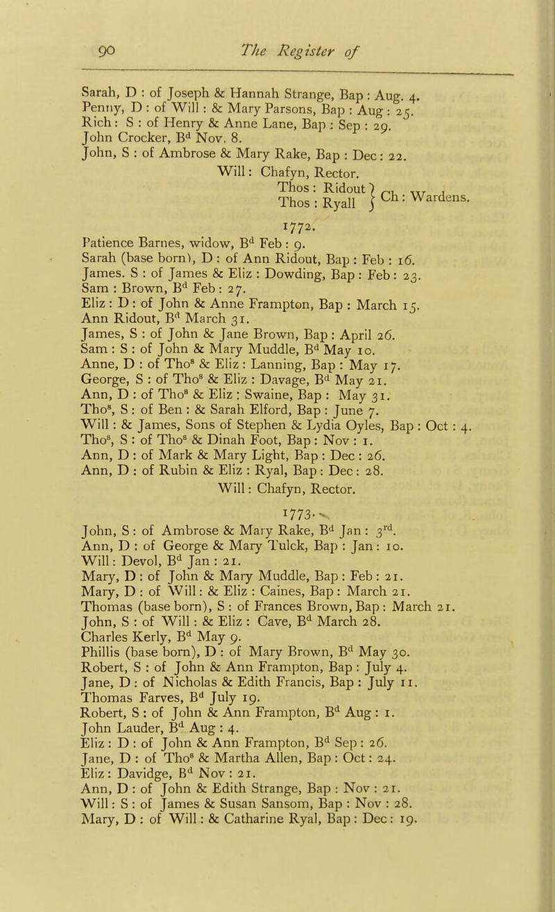 Sarah, D : of Joseph & Hannah Strange, Bap : Aug. 4. Penny, D : of Will : & Mary Parsons, Bap : Aug : 25. Rich: S : of Henry & Anne Lane, Bap : Sep : 29. John Crocker, B^^ Nov. 8. John, S : of Ambrose & Mary Rake, Bap : Dec: 22. Will: Chafyn, Rector. Thos : Ridout) ^, j Thos:RyaIl jCh: Wardens. 177a. Patience Barnes, widow, B** Feb : 9. Sarah (base born), D : of Ann Ridout, Bap : Feb : 16. James. S : of James & Eliz : Dowding, Bap : Feb: 23. Sam : Brown, B** Feb : 27. Eliz : D : of John & Anne Frampton, Bap : March 15. Ann Ridout, B'' March 31. James, S : of John & Jane Brown, Bap : April 26. Sam: S : of John & Mary Muddle, B^ May 10. Anne, D : of Tho^ & Eliz : Lanning, Bap : May 17. George, S : of Tho' & Eliz : Davage, B^ May 21. Ann, D : of Tho^ & Eliz : Swaine, Bap : May 31. ThoS S : of Ben : & Sarah Elford, Bap : June 7. Will: & James, Sons of Stephen & Lydia Oyles, Bap : Oct : 4. Tho^ S : of Tho^ & Dinah Foot, Bap : Nov : i. Ann, D : of Mark & Mary Light, Bap: Dec : 26. Ann, D : of Rubin & Eliz : Ryal, Bap : Dec: 28. Will: Chafyn, Rector. 1773- John, S : of Ambrose & Maiy Rake, B>i Jan : 3'''. Ann, D : of George & Mary Tulck, Bap : Jan: 10. Will: Devol, B^ Jan : 21. Mary, D : of John & Mary Muddle, Bap : Feb : 21. Mary, D : of Will: & Eliz : Caines, Bap: March 21. Thomas (base born), S : of Frances Brown, Bap : March 21. John, S : of Will: & Eliz : Cave, B^ March 28. Charles Kerly, B** May 9. Phillis (base born), D : of Mary Brown, B** May 30. Robert, S : of John & Ann Frampton, Bap : July 4. Jane, D : of Nicholas & Edith Francis, Bap : July 11. Thomas Farves, B'' July 19. Robert, S : of John & Ann Frampton, B** Aug : i. John Lauder, B'^ Aug : 4. Eliz : D : of John & Ann Frampton, B^ Sep : 26. Jane, D : of Tho« & Martha Allen, Bap : Oct: 24. Eliz: Davidge, B^ Nov: 21. Ann, D : of John & Edith Strange, Bap : Nov : 21. Will: S : of James & Susan Sansom, Bap : Nov : 28. Mary, D : of Will: & Catharine Ryal, Bap : Dec: 19.