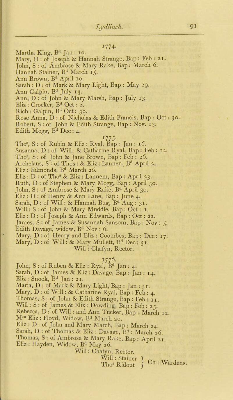 1774- Martha King, W Jan : 10. Mary, D : of Joseph & Hannah Strange, Bap : Feb : 21. John, S : of Ambrose & Mary Rake, Bap: March 6. Hannah Stainer, B* March 15. Ann Brown, B* April 10. Sarah : D : of Mark & Mary Light, Bap : May 29. Ann Galpin, B'' July 13. Ann, D : of John & Mary Marsh, Bap : July 13. Eliz : Crocker, B** Oct: 2. Rich: Galpin, B^ Oct: 30. Rose Anna, D : of Nicholas & Edith Francis, Bap : Oct: 30. Robert, S : of John & Edith Strange, Bap : Nov. 13. Edith Mogg, B*^ Dec: 4. Tho% S : of Rubin & Eliz : Ryal, Bap : Jan : 16. Susanna, D : of Will: & Catharine Ryal, Bap : Feb : 12. Tho^ S : of John & Jane Brown, Bap : Feb : 26. Archelaus, S : of Thos : & Eliz : Lannen, B'' April 2. Eliz : Edmonds, B* March 26. Eliz : D : of Tho= & Eliz : Lannem, Bap : April 23. Ruth, D : of Stephen & Mary Mogg, Bap: April 30. John, S : of Ambrose & Mary Rake, B'' April 30. Eliz : D : of Henry & Ann Lane, Bap : June 4. Sarah, D : of Will: & Hannah Bug, B'' Aug : 31. Will : S : of John & Mary Muddle, Bap : Oct : i. Eliz : D : of Joseph & Ann Edwards, Bap : Oct: 22. James, S : of James & Susannah Sansom, Bap : Nov: 5. Edith Davage, widow, B*^ Nov : 6. Mary, D : of Henry and Eliz : Coombes, Bap : Dec : 17. Mary, D : of Will: & Mary Mullett, Dec: 31. Will: Chafyn, Rector. John, S : of Ruben & Eliz : Ryal, B'^ Jan : 4. Sarah, D : of fames & Eliz : Davage, Bap : Jan : 14. Eliz: Snook, B''Jan : 21. Maria, D : of Mark & Mary Light, Bap : Jan : 31. Mary, D : of Will: & Catharine Ryal, Bap : Feb : 4. Thomas, S : of John & Edith Strange, Bap : Feb : 11. Will: S : of James & Eliz : Dowding, Bap : Feb : 25. Rebecca, D : of Will : and Ann Tucker. Bap : March 12 M Eliz : Floyd, Widow, B^ March 20. Eliz : D: of John and Mary March, Bap : March 24. Sarah, D : of Thomas & Eliz : Davage, B* : March 26. Thomas, S : of Ambrose & Mary Rake, Bap : April 21, Eliz : Hayden, Widow, B^ May 26. Will: Chafyn, Rector. 1775- 1776.