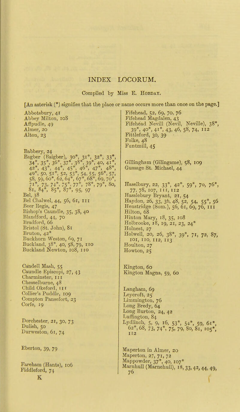 CompQed by Miss E. Hobday. [An asterisk (*) signifies that the place or name occurs more than once on the page.] Abbotsbury, 41 Abbey Milton, 108 Affpudle, 49 Aimer, 20 Alton, 23 Babbery, 24 Bagber (Raigber), 30*, 31*, 32*, 33*, 34*. 35*. 36*. 37*. 3^*. 39*. 4°, 41*. 42*, 43*. 44*. 45*. 46*, 47*. 48*, 4Q*, so, 51*, 52, 53*, 54, 55, 56*, 57, 58, 59. 60*, 62, 64*, 67*, 68*, 69, 70*, 71*, 73. 74*. 75*. 77*. 78*, 79*. 80, 81, 84*, Ss*. 87*, 95. 97 Bel, 38 Bel Glialwel, 44, 56, 61, ill Beer Regis, 47 Bishop's Caundle, 35, 38, 40 Blaudford, 44, 70 Bradford, 66 Bristol (St. John), 81 Brutou, 42* Buckhoni Weston, fig, 71 Buekland, 38*, 40, 58, 79, no Buckland Newton, 108, no Candell Mash, 55 Caundle Kpiscopi, 27, 43 Uharminster, in Chesselburne, 48 Child Okeford, in Collier's Puddle, 109 Compton Pansefort, 23 Corfe, 19 Porchester, 21, 30, 73 Dulish, 50 Durweston, 61, 74 Eberton, 39, 79 Fareham (Hants), 106 Fiddleford, 74 K Fifehead, 52, 69, 70, 76 Fifehead Magdalen, 43 Fifehead Nevill (Nevil, Neville), 38*, 39*. 40*, 41*. 43. 46, 58, 74, 2 Fittleford, 30, 39 Folke, 48 Funtmill, 45 Gillingham (Gilingame), 58, 109 Gussage St. Michael, 44 Haselbury, 22, 33*, 42*, 59*, 70, 76*, 77, 78, 107, in, n2 Hasslebury Bryant, 21, 54 Haydon, 26, 33, 36, 48, 52, 54, 55*, 56 Henstridge (Som.), 56, 61, 69, 76, III Hilton, 68 Hinton Mary, 18, 35, 108 Holbrooke, 18, 19, 21, 23, 24* Holnest, 27 Hoi well, 20, 26, 38*, 39*. 71, 72, 87, loi, no, 112, 113 Houlton, 27 Howton, 25 Kington, 60 Kington Magna, 59, 60 Langham, 69 Ley croft, 25 Limmington, 76 Long Brady, 64 Long Burton, 24, 42 Luffington, 84 Lydlinch, 5, 9, 16, 53* 54*. 59, 61*, 62*, 68, 73, 74*, 75, 79, 80, 81, 105*, 112 Maperton in Aimer, 20 Maperton, 27, 71, 72 Mappowder, 37*, 40, 107* MarnhuU (MarnehuU), 18,33,42,44, 49, 76