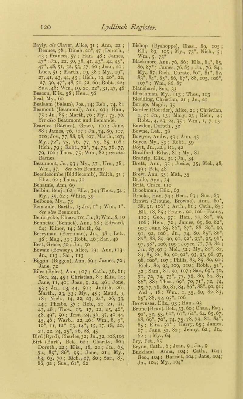 Bayly, ali Claver, Alice, 31 ; Ann, 22 ; | Deauea, 58 : Dinah, 20*, 47 ;Doroth., j 43 ; ffrauces, 57 ; Han. 48 ; James, 47*; Jn., 22, 30, 38, 41, 43*, 44, 45*, 47*, 48, 5'. 52, S3, 57. 60 ; Joan, 20; Luce, 51 ; Marth., 19, 38 ; My., 19*, 27, 41. 43, 44. 45 ; Hich-, 20*, 22, 27, 30, 47*, 48, 51, 52, 60; Robt., 22; Sua., 48; Wm., 19, 20, 22*, 31, 47, 48 Beacon, Eliz., 58 ; Hen., 58 Beal, My., 60 Bealaam (Balam), Jos., 74; Reb., 74, 81 Beamont (Beamond), Ai;n, 93 ; Han., 75 ; Jn-, 85 ; Marth, 76 ; My., 75, 76. See also Beaumont and Bemande. Bearnes (Barnes), Grace, no; Jiuie, 88 ; James, 76, 107 ; Ju.,74, 89, 107, 110; Joe, 77,88, 98, 107; Marth.,!07; My., 72*, 75, 76, 77, 79, 85, 108 ; Rich., 79 ; Robt., 72*, 74. 75, 76, 77, 79, T06 ; Tlios., 75; VVm., 82 ; see also Barnes Beaumont, Js., 93 ; My., 37 ; Urs., 38 ; Wm,, 37. See also Beamont. Beedleoombe (Biddlecomb), Edith, 31 ; Eliz., 62 ; Thos., 31 Behamie, Ann, 69 Belbiu, Benj., 62 ; Eliz., 34 ; Thos., 34 ; My., 39, 62 ; White, 39 Belbone, My., 73 Bemande, Barth., i; Jn., I* ; Wm., I*. Hce also Beamont. Benbrycke, Elnar., 10; Jn.,8; Wm.,8, 10 Bennette (Benuet), Ann, 68 ; Edward, 64; Elinor, 14 ; Marth, 64 Berryman (Berrimau), Jn., 38 ; Let., 38 ; Mag., 59 ; Robt., 46 ; Sar., 46 Best, Grace, 50 ; Jn., 50 Bewsie (Bewsey), Alice, 19; Ann, 113; Jn., 113 ; Sar., I13 Biggin (Biggen), Ann, 69 ; James, 72 ; Jane, 72 Biles (Byles), Ann, 107 ; Cath., 36, 61; Cec, 24, 45 ; Christian, 8 ; Eliz., 14; Jane, 11, 40; Joan, 9, 24, 46 ; Jone, 53 ; Jn., 13, 44, SO ; Judith, 26 ; Marth., 23, 33; My., 45 ; Maud, 9, 18; Nich., 14, 22, 23, 24*, 26, 33, 44; Phoebe, 37; Reb., 20, 21, 31, 47, 48 ; Thos., 15, 17, 22, 45. 46*, 48, 49*, 50 ; Trist, 24, 36, 37, 40,44, 45, 46 ; Warb., 22, 46; Wm., 8, 9*, 10*, II, 12* 13, 14*, IS, I-, 18, 20, 21, 22. 24, 25*, 26, 28, 45 Bird(Byrd), Charles,32; Jn.,32, 108,109 Birt (Burt}, Bet., 62; Charity, 80 ; Doroth., 22 ; Eliz., 18, 20 ; Jn., 65, 70, 85*, 86*, 95 ; Jone, 21 ; My., 63, 65, 70 ; Rich., 27, 80 ; Sar., 85, 86, 92 ; Sua, 61*, 62 Bishop (Byshoppe), Chas., 89, 105; Ell., 89, 105 ; My., 73*, Nich., 5 ; Wm., 5. 73* Blackmore, Ann, 76, 86 ; Eliz., 84*, 85, 86, 87*; James, 76. 85 ; Jn., 76. 84 ; M3r., 87; Rich.. Curate, Fo*, 81*, 82, 83*, 84*, 85*, 86, 87*, 88, 105, io6*, 107* ; Wm., 86, 87 Blanchard, Sus., 33 Bleathman, My., 113 ; Thos., 113 Bledding, Christian, 21 ; Ju., 21 Bonige, Magd., 35 Border (Boorder), Alice, 24 ; Christian, I, 7; Jn., 13; ihiry, 23 ; Rich., 4; Robt., 4, 23, 24, 35 ; W m., 1, 7, 13 Rowden, Doroth., 32 Bowne, Let., 38 Bowj'er, Andr., 43 ; Ann, 43 Boyce, My., 59 ; Robt., 59 Boyt, Jn., 42 ; lit, 42 Bradford, Edw., 81 ; My., 81 Bradrip, Eliz., 34 ; Jn., 34 Brett, Ann, 35 ; Josias, 35; MeL, 48, 49 ; Pet., 48 Bl ew, Ann, 35 ; Mat., 35 Bridle, Agu., 34 Britt, Grace, lio Brookman, Eliz., 69 Brooks, Hau. 74 ; Hen., 63 ; Sus., 63 Brown (Broune, Browne), Ann., 80*, 88, 91, 106* ; Arth , 81 ; Cath., 85 ; Ell., l8, 85 ; Franc, 90, 106 : Fanny, no; Geo., 97; Han., 70, 82*, 99, 106 ; Hen., 72 ; James, 69, 80. 82*, 90 ; Jane, 85, 86*, 87*, 88, 89*, 90, 91, 92, 106 ; Jn., 74, 80, 85*, 86*, 87*, 88, 89, 90, 91, 92*, 93*, 95, 96*, 97, 98* 106, 109 ; Joyce, 77, /S, 82 ; Ju., 87, 97 ; Mel., 52 ; My., 80*, 82, 83, 85, 86, 89, 90, 92*, 93, 95, 96, 97. 98, 100*, 107 ; Philis, 83, 85, 89, 90; Rich., 82, 93, log, no; Robt., 51*, 52 ; Sam., 81, 90, 107 ; Sar., 69*, 70, 71, 72, 74, 75*, 77, 78, 80, 84, 85, 86*, 88; Thos., 69*, 70, 71*, 72, 74, 75, 77. 78, 80,81, 84, 86*, 88*, 90,91; Walt., 18; Wm., X. 55, 80, 82,83, 85*, 88, 92, 95*, 106 Brownsea, Eliz., 93 ; Han., 93 Brune (Brun). Bet., 53, 60 ; Clias., Esq., SO*, 52, 53- 60*, 61*, 62*, 64. 65,67, 68, 69*, 70*, 74, 75, 78, 79, 81, 84*, 85 ; Eliz., 50* ; Harry, 65 ; James, 67 ; Jane, 52, 82 ; Jenny, 62 ; Jn., 62 ; ; My., 64 Rry, Pet., 65 Bryne, Cath., 6 ; Joan, 9 ; Jn., 9 Bucklaud, Anna, 104; Cath., 104 ; Geo., 104; Harriet, 104; Jaue, 104; Ju., 104; My., 104*