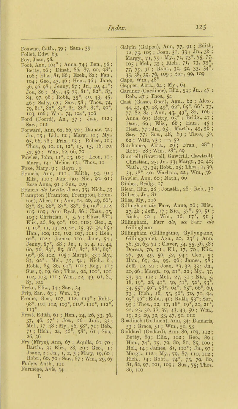 Foawne, Cath., 39 ; Sam., 39 FoUet, Edw. 69. Foy, Joan, 58. Foot, Ann, 104* ; Anna, 74 ; Ren., 98 ; Betty, q6 ; Dinah, 86, 87, 90, 98*, 106 ; Eliz., 81, 86 ; Ezck., 82 ; Fan., 104 ; Geo., 43, 46 ; Hen., 36 ; Jane, 36, 96, 98 ; Jenny, 87 ; Jn., 40, 41*; Jos., 86; My., 45, 79. 81*, 82*, 83, 84, 97- 98 ; Kobt., 35*' 4°. 43. 45. 46 ; Sally, 97 ; Sar., 58 ; Thos., 74, 79, 81*, 82*, 83*, 84, 86*, 87*, 90*, 103, 106; Wm., 74, 104*, 106 Ford (Foord), An., 37; Jas., 112; Sar., 112 Forward, Ann, 62, 66, 72 ; Damar, 52 ; Ju., 15; Lid., 12 ; Marg., 10; My., 65, 66, 78; Prix., 13 ; Eebec, 11 ; Thos., 9, 10, II, 12* 13, 15, 16, 20, 52, 56 ; Wm., 62, 66, 70 Fowles, John, 11*, 13, 16; Leon, 11 ; Marg., 14 ; Melior, 13 ; Thos., 11 Foxe, Mary, 9 ; Rayn., 9 Francis, Ann, ill; Edith, 90, 91 ; Eliz., no; Jane, 90; Nic, 90, 91; Rose Anna, 91 ; Sus., 109 Francis als Levite, Joan, 35; Nich., 35 Frampton (Framton, Frempton, From- ton), Alice, 11 ; Ann, 14, 20, 49, 66*, 83*, 85, 86*, 87*, 88*, 89, 90*, 102, 105, 109; Ann Ryal, 86; Chas., 95, 103; Christian, i, 5, 7 ; Eliza, 88*; Eliz., 26, 89, 90* loi, no ; Geo., 2, 9, 10*, II, 19, 20, 22, 35, 37, 52, 65 ; Han., 100, loi, 102, 103, III ; Hen., 92*, 102; James, no; Jane, 54; Jenny, 87*, 88 ; Jn., I, 2, 4, 11, 44, 60, 76, 83*, 85, 86*, 87*, 88*, 89*, 90*, 98, 102, ICS ; Margt., 33 ; My., 83, 92*; Mel., 35, 54; Nich., 8; Robt., 85, 86, 90*, 100; Rog., 10; Sus., 9, 19, 60 ; Thos., 92, 100*, loi, 102, 103, III ; Wm., 22, 49, 61, 81, 83, 102 Freke, Eliz., 34 ; Sar., 34 Frip, Sar., 63 ; Wm., 63 Frome, Geo., 107, 112, 113*; Robt., 98*, luo, 102, 109*, no*, III*, 112*, 113* Frost, Edith, 6l ; Hen., 24, 26, 33, 36, 37, 46, 57*; Jos., 56 ; Jud., 33; Mel., 37, 48 ; My., 56, 58*, 71; Reb., 71 ; Rich., 24, 56* 58*, 6i ; Sua., 26, 36 Fry (Ffrye), Ann, 67 ; Aquila, 60, 70 ; Earth., 3; Eliz., 28, 29; Geo., i ; Joane, 2 ; Jn., t, 2, 3 ; Mary, 19,60 ; Robt,, 60, 70 ; Sar., 67 ; Wm., 29, 67 Fudge, Anth., in Fiirmege, Avis, 54 L Galpin (Galpen), Ann, 77, 9i I Edith, 32,75, 'OS; Jo'' 31, 33 ; Jii-» 38 ; Margy., 71, 79 ; My., 71, 73*. 75, 77, 105 ; M:el., 35 ; Rich., 71. 73. 75*, 77, 79, 91 ; K''bfc., 31, 32. 33, 34 , 35, 38, 39, 76, 109 ; Sar., 99, 109 Gape, Wm., 48* Gapper, Abra., 64 ; My., 64 Gardner (Gardiner), Eliz., 54; Jn., 47 ; Reb., 47 ; Thos., 54 Gast (Gasse, Gass), Agn., 62 ; Alex., 44, 45, 47, 48, 49*, 62* 65*, 66* 73. 77, 82, 84 ; Ann, 43, 49 , 82, 106 ; Anna, 69; Betty, 65* ; Bridg., 47 ; Dan., 69; Eliz., 66; Han., 45; Hest., 77 ; Jn., 65 ; Marth., 45, 56 ; Sar., 77; Sus., 48, 69 ; Thos., 52, 62 ; Wife, 73 ; — 52 Gatehouse, Abra., 29 ; Fran., 28* ; Robt., 28; Wm., 28*, 29 Ga.utrell (Gawtrell, Gawtrill, Gawtrel), Christian, 25; Jn., 33; Margt., 30, 40; Nath., 33, 34; Robt., 25; Thos., I, 30, 34, 38*, 40; Warbara, 22 ; Wm., 36 Gawler, Ann, 60 ; Nath., 60 Gibbes, Bridg., 17 Giear, Eliz., 28 ; Jonath., 28 ; Reb., 30 Gilbert, Jn., 81 Giles, My., 106 Gillingham aU Farr, Anne, 16 ; Eliz., 27, 48 ; Jeff., 17 ; Nic, 37*, 50, 5i ; Rich., 50 ; Wm., 16, 17% 51 ; Gillingham, Farr als, see Farr als Gillingham Gillingham (Gillingame, Gyllyngame, GiUinggame), Agn., 20, 23* ; Ann, 36, 52, 63, 71 ; Claver, 54, 55, 56, 58; Dorcas, 70, 71; Ell., 17, 70; Eliz., 27, 30, 49, 50, 52, 94; Geo., 5; Han., 69, 94, 95, 96; James, 58; Jeff., 12, 21 ; Joan, 29, 32, 33; Jn., 20, 96 ; Margt., 19, 21*, 22 ; My., 37, 53, 94, 112; Mel., 27, 31 ; Nic, 5, 18, 19*, 28, 41*, 50, 51*, 52*, 53*. 54, 55*, 56*, 58*. 64*, 65*, 66*, 69, 73 ; Rich., 18, 55, 56*, 70, 71, 94, 95*, 96*; Robt., 41; Ruth, 53*; Sar., 95 ; Thos., 12, 17, 18*, 19*, 20, 21*, 22, 23, 30, 36, 37, 43, 49, 56 ; Wm., 19, 23, 29, 32, 33, 47, 51, 112 Goadincli (Qodinch), Ann, 34; Damaris, 53 ; Grace, 51 ; Wm., 51, 53 Goddard (Godard), Ann, 80, 109, 112; Betty, 89; Eliz., 102; Geo., 89; Han., 74*, 75, 79, 80, 81, 85, lOO ; Hel., 14; James, 81, no*; Jn., 97; Margt., 112 ; My., 79, 87, no, 112 ; Rich., 14; Robt., 74*, 75, 79, 80, 81,82, 97, 101, 109; Sus., 75; Thos. 86, no