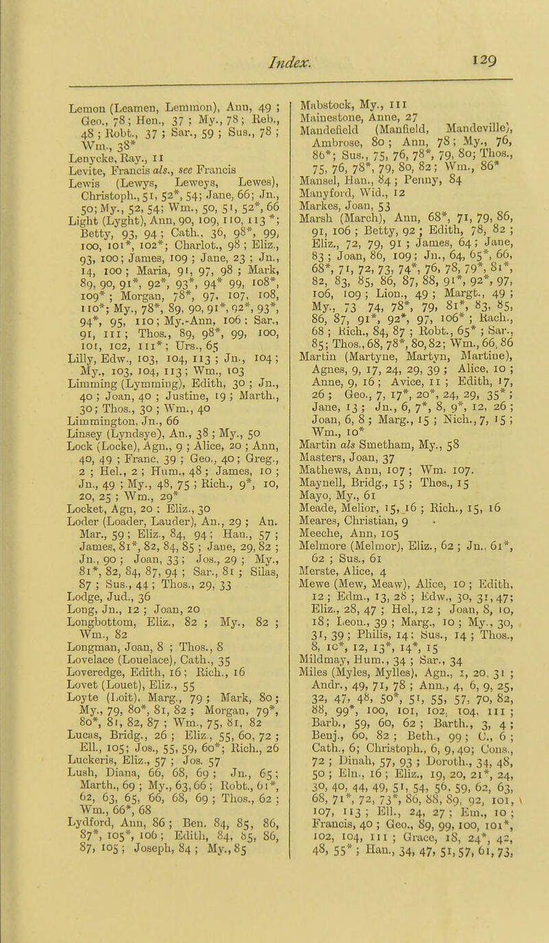 Lonion (Lcamen, Lemraon), Anu, 49 ; Geo., 78 ; Hen., 37 ; My., 78 ; Reb., 48 ; Robt., 37 ; Sar., 59 ; Sus., 78 ; Wm., 38* Lenycke, Hay., 11 Levite, Francis ah., see Francis Lewis (Lewys, Lewcys, Lewes), Christoph., 51, 52*, 54; Jane, 66; Jn., 50; My., 52, 54; Wm., 50, 51, 52*, 66 Light (Lyght), Ann, 90, 109, 110, 113 *; Betty, 93, 94; Cath.. ^b, 98*, 99, 100, loi*, 102*; Chariot., 98 ; Eliz., 93, 100; James, 109 ; Jane, 23 ; Jn., 14, 100; Maria, 91, 97, 98 ; Mark, 89, 90, 91*, 92*, 93*. 94* 99, '08*, 109* ; Morgan, 78* 97, 107, 108, 110*; My., 78*, 89, 90, 91*, 92*, 93*, 94*, 95, iio;Mj^-Ann, 106: Sar., 91, III; Thos., 89, 98*, 99, 100, 101, 102, III* ; Urs., 65 Lilly, Edw., 103, 104, 113; Jn., 104; My., 103, 104, 113; Wm., 103 Limming (Lymming), Edith, 30 ; Jn., 40 ; Joan, 40 ; Justine, 19 ; Marth., 30; Thos., 30 ; Wm., 40 Limmington, Jn., 66 Linsey (Lyndsye), An., 38 ; My., 50 Lock (Locke), Agn., 9 ; Alice, 20 ; Ann, 40, 49 ; Franc, 39 ; Geo., 40; Greg., 2 ; Hel., 2 ; Hum., 48; James, 10 ; Jn., 49 ; My., 48, 75 ; Rich., 9*, 10, 20, 25 ; Wm., 29* Locket, Agn, 20 : Eliz., 30 Loder (Loader, Lauder), An., 29 ; An. Mar., 59 ; Eliz., 84, 94 ; Hau., 57 ; James, 81*, 82, 84, 85 ; Jane, 29, 82 ; Jn., 90 ; Joan, 33 ; Jos., 29 ; My., 8i*, 82, 84, 87, 94 ; Sar., 81 ; Silas, 87 ; Sus., 44 ; Thos., 29, 33 Lodge, Jud., 36 Long, Jn., 12 ; Joan, 20 Longbottom, Eliz., 82 ; My., 82 ; Wm., 82 Longman, Joan, 8 ; Thos., 8 Lovelace (Louelace), Cath., 35 Loveredge, Edith, 16; Rich., 16 Lovet (Louet), Eliz., 55 Loyte (Loit), Marg., 79; Mark, 80; My., 79, 80*, 81, 82 ; Morgan, 79*, 80*, 81, 82, 87 ; Wm., 75, 81, 82 Lucas, Bridg., 26 ; Eliz , 55, 60, 72 ; Ell., 105; Jos., 55, 59, 60*; Rich., 26 Luckeris, Eliz., 57 ; Jos. 57 Lush, Diana, 66. 68, 69 ; Jn., 65; Marth., 69 ; My., 63,66 ; Robt., 61* 62, 63, 65, 66, 68, 69 ; Thos., 62 : Wm., 66*, 68 Lydford, Ann, 86 ; Ben. 84, 85, 86, 87*, 105*, 106; Edith, 84, 65, 86, 87, 105; Joseph, 84 ; My., 85 Mabstock, My., Ill Mainestone, Aune, 27 Mandefield (Manfleld, Mandcville), Ambrose, 80 ; Anu, 78; My., 76, 86*; Sus., 75, 76, 78*, 79, 80; Thos., 75,76, 7S*, 79, 80, 82; Wm., 86* Mansel, Han., 84 ; Penny, 84 Manyford, Wid., 12 Markes, Joan, 53 Marsh (March), Ann, 68*, 71, 79, 86, 91, 106 ; Betty, 92 ; Edith, 78, 82 ; Eliz., 72, 79, 91 ; James, 64; Jane, 83 ; Joan, 86, 109; Jn., 64, 65*, 66, 68*, 71, 72, 73, 74*, 76, 78, 79*, 81*, 82, 83, 8s, 86, 87,88, 91*, 92*, 97, 106, 109; Lion., 49; Margt., 49; My., 73 74, 78*, 79. 81*, 83, 85, 86, 87, 91*, 92*, 97, 106* ; Rach., 68 ; Rich., 84, 87 ; Robt., 65* ; Sar., 85; Thos., 68, 78*, 80,82; Wm., 66,86 Martin (Martyue, Martyu, JIartiue), Agnes, 9, 17, 24, 29, 39 ; Alice, 10 ; Anne, 9, 16; Avice, 11 ; Edith, 17. 26 ; Geo., 7, 17*, 20*, 24, 29, 35* ; Jane, 13 ; Jn., 6, 7*, 8, 9*, 12, 26 ; Joan, 6, 8 ; Marg., 15 ; Nich.,7, 15 ; Wm., 10* Martin ah Smetham, My., 58 Masters, Joan, 37 Mathews, Ann, 107 ; Wm. 107. Maynell, Bridg., 15 ; Thos., 15 Mayo, My., 61 Meade, Melior, 15, 16 ; Rich., 15, 16 Meares, Christian, 9 Meeche, Ann, 105 Melmore (Melmorj, Eliz., 62 ; Jn., 61*, 62 ; Sus., 61 Merste, Alice, 4 Mewe (Mew, Meaw), Alice, 10 ; Edith, 12; Edm., 13, 28 ; Edw„ 30, 31,47; Eliz., 28, 47 ; Hel., 12 ; Joan, 8, 10, 18; Leon., 39 ; Marg., 10 ; My., 30, 3r, 39; Philis, 14; Sus., 14 ; Thos., 8, ic*, 12, 13*, 14* 15 Mildmay, Hum., 34 ; Sar., 34 Miles (Myles, Mylles), Agn., i, 20, 31 ; Andr., 49, 71, 78 ; Ann., 4, 6, 9, 25, 32, 47, 48, so*, 51, 55, 57, 70, 82, 88, 99*, 100, loi, 102. 104, III ; Barb., 59, 60, 62; Earth., 3, 4; Benj,, 60, 82 ; Beth., 99 ; C, 6 ; Cath,, 6; Christoph., 6, 9,40; Cons,, 72 ; Dinah, 57, 93 ; Doroth., 34, 48, 50 ; Elu., 16 ; Eliz., 19, 20, 21*, 24, 30, 40, 44, 49, SI, 54, 56. 59, 62, 63, 68, 71*, 72, 73*, 86, 88, 89, 92, loi, \ 107, 113 ; Ell., 24, 27 ; Em., 10 ; Francis, 40 ; Geo., 89, 99, 100, loi*, 102, 104, III ; Grace, iS, 24*, 42, 48, 55* ; Hau., 34, 47, SI, 57, 61, 73,