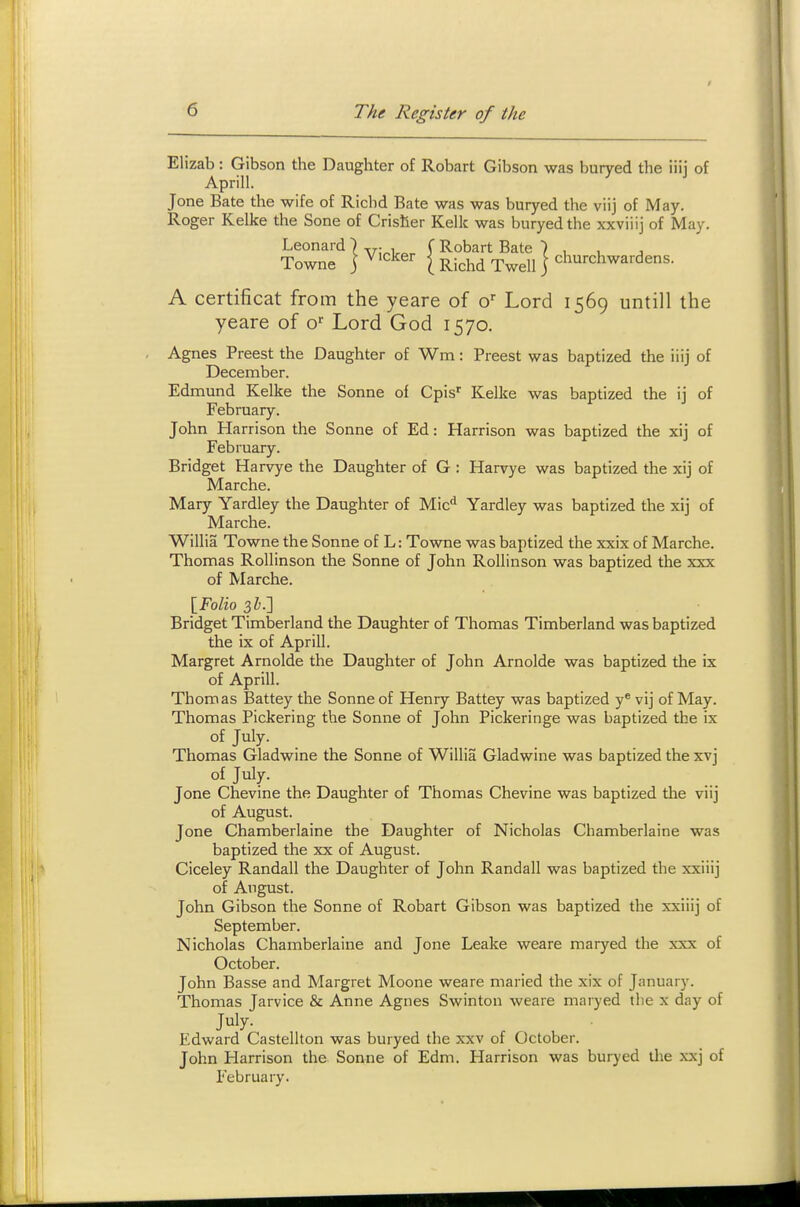 Elizab : Gibson the Daughter of Robart Gibson was buryed the iiij of Aprill. Jone Bate the wife of Ricbd Bate was was buryed the viij of May. Roger Kelke the Sone of Grislier Kelk was buryed the xxviiij of May. Leonard ■) -rj-, (Robart Bate ) , , , Towne j dicker | ^.j^j^^ ^^^jj j churchwardens. A certificat from the yeare of o Lord 1569 untill the yeare of o'' Lord God 1570. Agnes Freest the Daughter of Wm: Freest was baptized the iiij of December. Edmund Kelke the Sonne of Cpis' Kelke was baptized the ij of February. John Harrison the Sonne of Ed: Harrison was baptized the xij of February. Bridget Harvye the Daughter of G : Harvye was baptized the xij of Marche. Mary Yardley the Daughter of Mic'* Yardley was baptized the xij of Marche. Willia Towne the Sonne of L: Towne was baptized the xxix of Marche. Thomas Rollinson the Sonne of John Rollinson was baptized the xxx of !Marche. [Folio sb.'] Bridget Timberland the Daughter of Thomas Timberland was baptized the ix of Aprill. Margret Arnolde the Daughter of John Arnolde was baptized the ix of Aprill. Thomas Battey the Sonne of Henry Battey was baptized y** vij of May. Thomas Pickering the Sonne of John Fickeringe was baptized the ix of July. Thomas Gladwine the Sonne of Willia Gladwine was baptized the xvj of July. Jone Chevine the Daughter of Thomas Chevine was baptized the viij of August. Jone Chamberlaine the Daughter of Nicholas Cbamberlaine was baptized the xx of August. Ciceley Randall the Daughter of John Randall was baptized the xxiiij of August. John Gibson the Sonne of Robart Gibson was baptized the xxiiij of September. Nicholas Chamberlaine and Jone Leake weare maryed the xxx of October. John Basse and Margret Moone weare maried the xix of January. Thomas Jarvice & Anne Agnes Swinton weare mnryed tlie x day of Edward Casteliton was buryed the xxv of October. John Harrison the Sonne of Edm. Harrison was buryed tlie xxj of February.