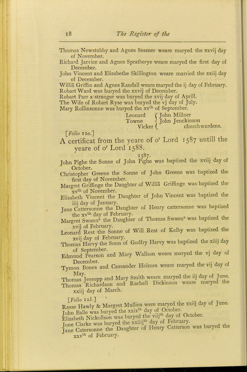 Thomas Newstubby and Agnes Seamer weare maryed the xxvij day of November. Richard Jarvice and Agnes Spratberye weare maryed the first day of December. John Vincent and Elizabethe Skillington weare married the xxiij day of December. Willis Griffin and Agnes Randall weare maryed the ij day of February. Robart Ward was buryed the xxvij of December. Robart Parr a stranger was buryed the xvij day of Aprill. The Wife of Robart Ryse was buryed the vj day of July. Mary Rollinsonne was buryed the xv**^ of September. Leonard ( John Millner Towne \ John Jenckinson Vicker (. churchwardens. \_Folio 12a.] A certificat from the yeare of o* Lord 1587 untill the yeare of o'' Lord 1588. 1587. John Pighe the Sonne of John Pighe was baptized the xviij day of October. • j i, Christopher Greene the Sonne of John Greene was baptized the first day of November. . , , Margret Grifiinge the Daughter of Willia Gnffinge was baptized the xv*'^ of November. • j t, Elizabeth Vincent the Daughter of John Vmcent was baptized the iiii day of January. , j Jane Cattersonne the Daughter of Henry cattersonne was baptized the xv^ii day of February. ^ a Margret Swann« the Daughter of Thomas Swann^ was baptized the Leonard Rest^^ttelonne of Will Rest of Kelby was baptized the xvii day of February. . ... Thomas Harvy the Sonn of Godfry Harvy was baptized the xiiij day Edmund^?eaSon'and Mary Wallson weare maryed the vj day of December. , ^, .. , r Tymon Bones and Cassander Holmes weare maiyed the vij day of Thoi^fiessopp and Mary Smith weare maryed the iij day of June. Thomas Richardson and' Rachell Dickinson weare maryed the xxiij day of March. Rasse Hawly & Margret Mullins were maryed the xxi.j day of June. John Balle was buryed the xxix> day of October Elizabeth Nickollson was buryed Uie v.ij' day of October. Tone Clarke was buryed the xxiiij' day of February, {^ne CateSom'e the^ Daughter Henry Catterson was buryed tl.e xxv' of February. 1