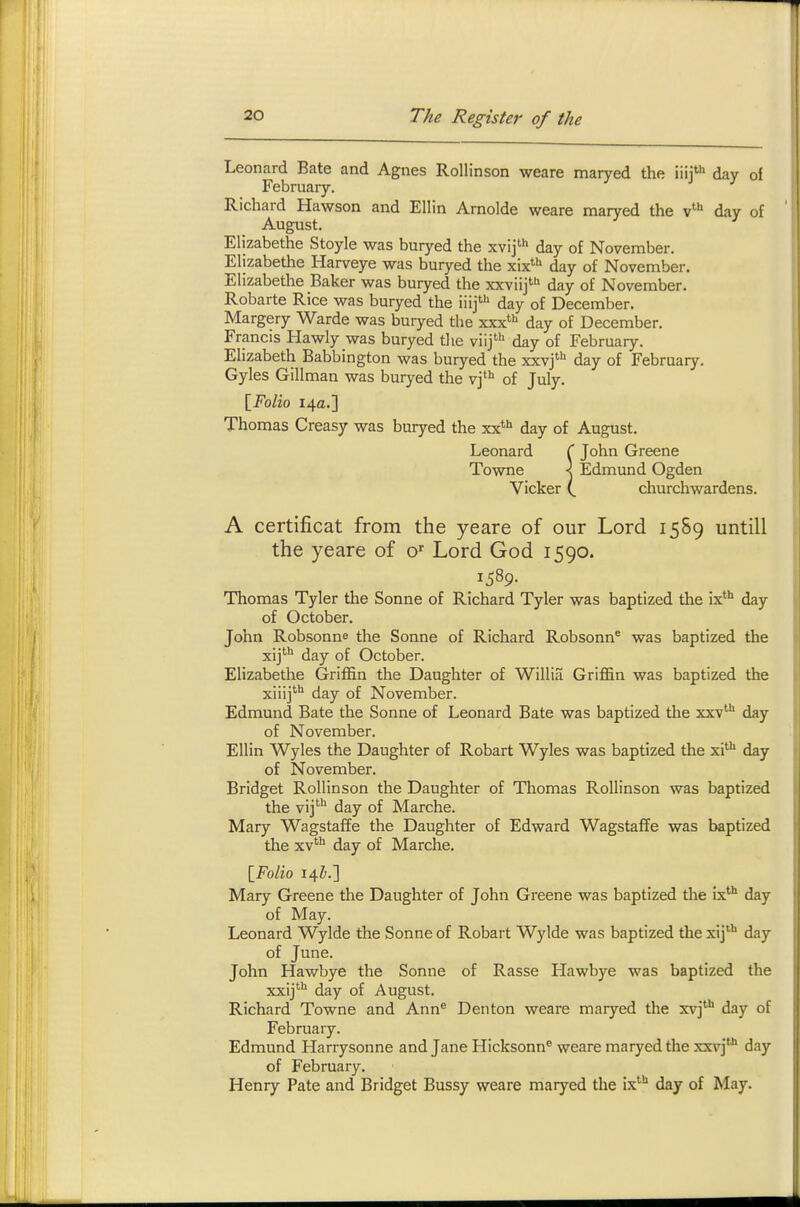 Leonard Bate and Agnes Rollinson weare maryed the iiii**' day of February. Richard Hawson and Ellin Arnolde weare maryed the v' day of August. Elizabethe Stoyle was buryed the xvij' day of November. Elizabethe Harveye was buryed the xix' day of November. Elizabethe Baker was buryed the xxviij' day of November. Robarte Rice was buryed the iiij' day of December. Margery Warde was buryed the xxx' day of December. Francis Hawly was buryed the viij*'' day of February. Elizabeth Babbington was buryed the xxvj' day of February. Gyles Gillman was buryed the vj' of July. \_FoVlq 14a.] Thomas Creasy was buryed the xx*^ day of August. Leonard ( John Greene Towne X Edmund Ogden Vicker churchwardens. A certificat from the yeare of our Lord 1589 untill the yeare of o Lord God 1590. 1^89. Thomas Tyler the Sonne of Richard Tyler was baptized the ix'* day of October. John Robsonne the Sonne of Richard Robsonn* was baptized the xij'*^ day of October. Elizabethe GrijB&n the Daughter of Willia Griffin was baptized the xiiij*** day of November. Edmund Bate the Sonne of Leonard Bate was baptized the xxv'''' day of November. Ellin Wyles the Daughter of Robart Wyles was baptized the xi^ day of November. Bridget Rollinson the Daughter of Thomas Rollinson was baptized the vij' day of Marche. Mary Wagstaffe the Daughter of Edward WagstafTe was baptized the xv'^ day of Marche. {Folio 14^.] Mary Greene the Daughter of John Greene was baptized the ix day of May. Leonard Wylde the Sonne of Robart Wylde was baptized the xij'''' day of June. John Hawbye the Sonne of Rasse Hawbye was baptized the xxij^ day of August. Richard Towne and Ann Denton weare maryed the xvj'''' day of February. Edmund Harrysonne and Jane Hicksonn® weare maryed the xxv]* day of February. Henry Pate and Bridget Bussy weare maryed the ix''' day of May.