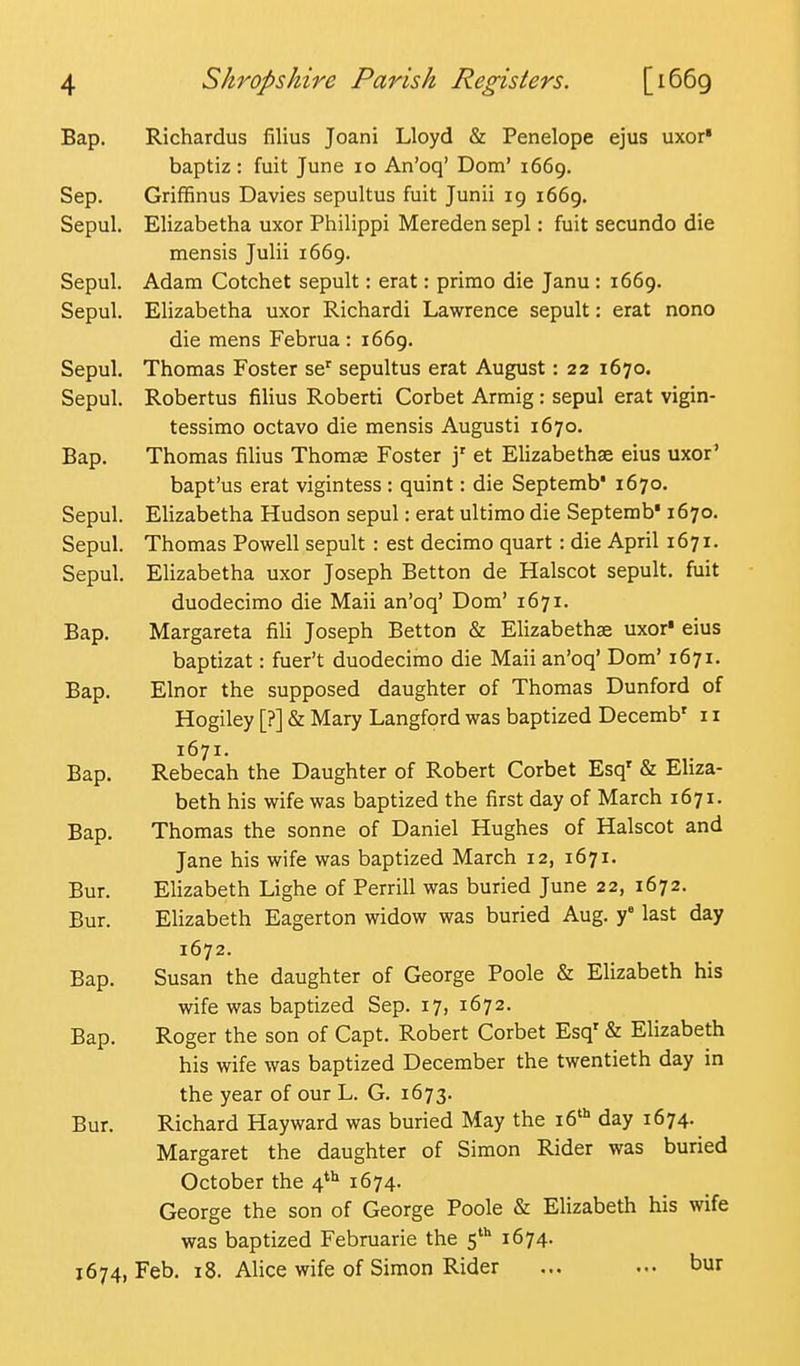 Bap. Richardus filius Joani Lloyd & Penelope ejus uxor* baptiz : fuit June 10 An'oq' Dom' 1669. Sep. GrifBnus Davies sepultus fuit Junii 19 1669. Sepul. Elizabetha uxor Philippi Mereden sepl: fuit secundo die mensis Julii 1669. Sepul. Adam Cotchet sepult: erat: primo die Janu : 1669. Sepul. Elizabetha uxor Richardi Lawrence sepult: erat nono die mens Februa : 1669. Sepul. Thomas Foster se' sepultus erat August: 22 1670. Sepul. Robertus filius Roberti Corbet Armig: sepul erat vigin- tessimo octavo die mensis Augusti 1670. Bap. Thomas filius Thomae Foster j' et Elizabethse eius uxor' bapt'us erat vigintess : quint: die Septemb' 1670. Sepul. Elizabetha Hudson sepul: erat ultimo die Septemb* 1670. Sepul. Thomas Powell sepult : est decimo quart: die April 1671. Sepul. Elizabetha uxor Joseph Betton de Halscot sepult. fuit duodecimo die Maii an'oq' Dom' 1671. Bap. Margareta fili Joseph Betton & Elizabethae uxor' eius baptizat: fuer't duodecimo die Maii an'oq' Dom' 1671. Bap. Elnor the supposed daughter of Thomas Dunford of Hogiley [?] & Mary Langford was baptized Decemb' 11 1671. Bap. Rebecah the Daughter of Robert Corbet Esq' & Eliza- beth his wife was baptized the first day of March 1671. Bap. Thomas the sonne of Daniel Hughes of Halscot and Jane his wife was baptized March 12, 1671. Bur. Elizabeth Lighe of Perrill was buried June 22, 1672. Bur. Elizabeth Eagerton widow was buried Aug. f last day 1672. Bap. Susan the daughter of George Poole & Elizabeth his wife was baptized Sep. 17, 1672. Bap. Roger the son of Capt. Robert Corbet Esq' & Elizabeth his wife was baptized December the twentieth day in the year of our L. G. 1673. Bur. Richard Hayward was buried May the le'* day 1674. Margaret the daughter of Simon Rider was buried October the 4*'' 1674. George the son of George Poole & Elizabeth his wife was baptized Februarie the 5'^ 1674. 1674, Feb. 18. Alice wife of Simon Rider ... ... bur