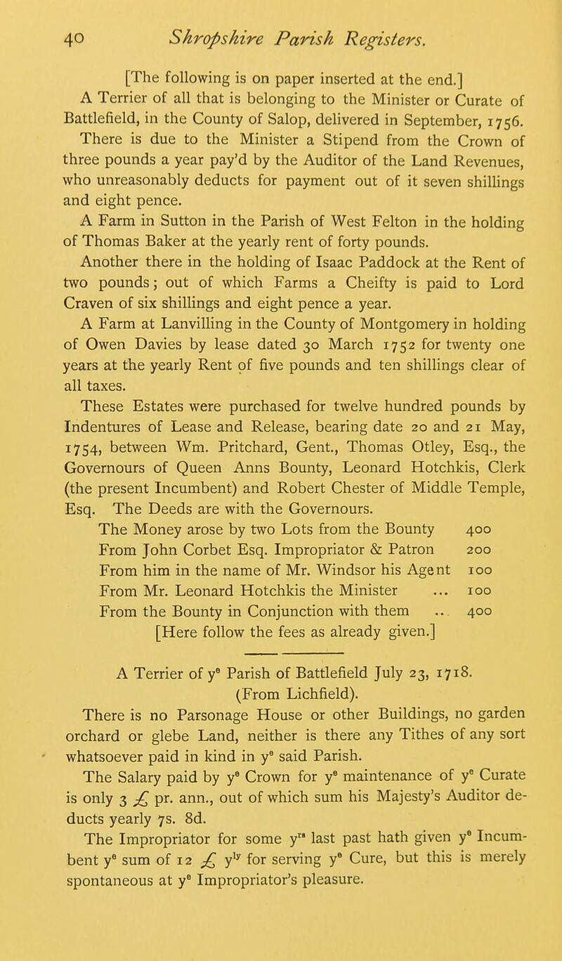 [The following is on paper inserted at the end.] A Terrier of all that is belonging to the Minister or Curate of Battlefield, in the County of Salop, delivered in September, 1756. There is due to the Minister a Stipend from the Crown of three pounds a year pay'd by the Auditor of the Land Revenues, who unreasonably deducts for payment out of it seven shillings and eight pence. A Farm in Sutton in the Parish of West Felton in the holding of Thomas Baker at the yearly rent of forty pounds. Another there in the holding of Isaac Paddock at the Rent of two pounds; out of which Farms a Cheifty is paid to Lord Craven of six shillings and eight pence a year. A Farm at Lanvilling in the County of Montgomery in holding of Owen Davies by lease dated 30 March 1752 for twenty one years at the yearly Rent of five pounds and ten shillings clear of all taxes. These Estates were purchased for twelve hundred pounds by Indentures of Lease and Release, bearing date 20 and 21 May, 1754, between Wm. Pritchard, Gent., Thomas Otley, Esq., the Governours of Queen Anns Bounty, Leonard Hotchkis, Clerk (the present Incumbent) and Robert Chester of Middle Temple, Esq. The Deeds are with the Governours. The Money arose by two Lots from the Bounty 400 From John Corbet Esq. Impropriator & Patron 200 From him in the name of Mr. Windsor his Agent 100 From Mr. Leonard Hotchkis the Minister ... 100 From the Bounty in Conjunction with them .. 400 [Here follow the fees as already given.] A Terrier of y^ Parish of Battlefield July 23, 1718. (From Lichfield). There is no Parsonage House or other Buildings, no garden orchard or glebe Land, neither is there any Tithes of any sort whatsoever paid in kind in y° said Parish. The Salary paid by y^ Crown for y^ maintenance of y' Curate is only 3 £, pr, ann., out of which sum his Majesty's Auditor de- ducts yearly 7s. 8d. The Impropriator for some y last past hath given f Incum- bent y^ sum of 12 y'y for serving y* Cure, but this is merely spontaneous at y° Impropriator's pleasure.