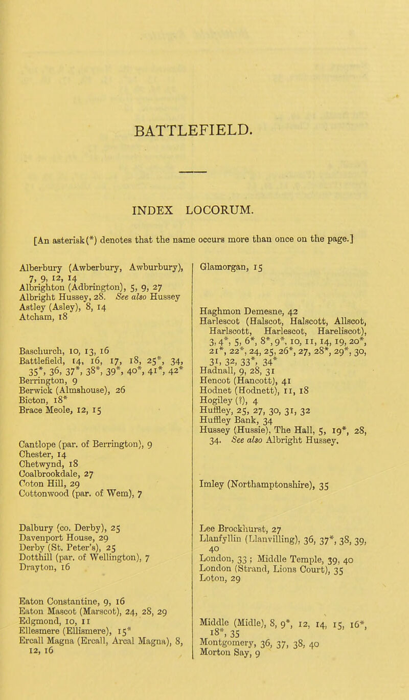 INDEX LOCORUM. [An asterisk(*) denotes that the name occurs more than once on the page.] Alberbury (Awberbury, Awburbury), 7. 9> 12, 14 Albrighton (Adbrington), 5, 9, 27 Albright Hussey, 28. See also Hussey Astley (Asley), 8, 14 Atcham, 18 Baschurch, lo, 13, 16 Battlefield, 14, 16, 17, 18, 25*, 34, 35*. 36, 37*, 38*> 39*, 40*, 41*, 42* Berrington, 9 Berwick (Almshouse), 26 Bicton, 18* Brace Meole, 12, 15 Gantlope (par. of Berrington), 9 Chester, 14 Chetwynd, 18 Coalbrookdale, 27 Coton Hill, 29 Cottonwood (par. of Wem), 7 Dalbury (co. Derby), 25 Davenport House, 29 Derby (St. Peter's), 25 Dotthill (par. of Wellington), 7 Drayton, 16 Eaton Constantino, 9, 16 Eaton Mascot (Marscot), 24, 28, 29 Edgmond, 10, 11 Ellesmere (EUismere), 15^ Ercall Magna (Ercall, Arcal Magna), 8, 12, 16 Glamorgan, 15 Haghmon Demesne, 42 Harlescot (Halscot, Halscott, AUscot, Harlscott, Harlescot, Hareliscot), 3,4*, S, 6*, 8*, 9*, 10, II, 14, 19, 20*, 21*, 22*, 24, 25, 26*, 27, 28*, 29*, 30, 3i> 32, 33*, 34* Hadnall, 9, 28, 31 Hencot (Hancott), 41 Hodnet (Hodnett), 11, 18 HogUey (?), 4 Huffley, 25, 27, 30, 31, 32 HufHey Bank, 34 Hussey (Hussie), The Hall, 5, 19* 28, 34. See also Albright Hussey. Imley (Northamptonsliire), 35 Lee Brockhurst, 27 Llanfyllin (Llanvilling). 36, 37*, 38, 39, 40 London, 33 ; Middle Temple, 39, 40 London (Strand, Lions Court), 35 Loton, 29 Middle (Midle), 8, 9*, 12, 14, 15, i6», 18*, 35 Montgomery, 36, 37, 38, 40 Morton Say, 9