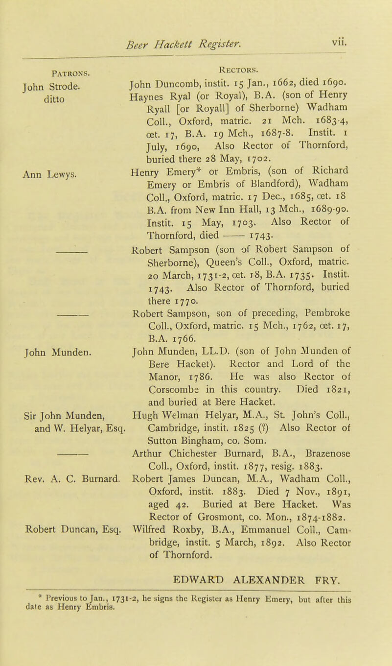 Patrons. John Strode, ditto Ann Lewys. John Munden. Sir John Munden, and W. Helyar, Esq. Rev. A. C. Burnard. Robert Duncan, Esq. Rectors. John Duncomb, instit. 15 Jan., 1662, died 1690. Haynes Ryal (or Royal), B.A. (son of Henry Ryall [or Royall] of Sherborne) Wadham Coll., Oxford, matric. 21 Mch. 1683-4, cet. 17, B.A. 19 Mch., 1687-8. Instit. i July, 1690, Also Rector of Thornford, buried there 28 May, 1702. Henry Emery* or Embris, (son of Richard Emery or Embris of Blandford), Wadham Coll., Oxford, matric. 17 Dec, 1685, cet. 18 B.A. from New Inn Hall, 13 Mch., 1689-90. Instit. 15 May, 1703. Also Rector of Thornford, died 1743- Robert Sampson (son of Robert Sampson of Sherborne), Queen's Coll., Oxford, matric. 20 March, 1731-2, oet. 18, B.A. 1735. Instit. 1743. Also Rector of Thornford, buried there 1770. Robert Sampson, son of preceding, Pembroke Coll., Oxford, matric. 15 Mch., 1762, oet. 17, B.A. 1766. John Munden, LL.D. (son of John Munden of Bere Hacket). Rector and Lord of the Manor, 1786. He was also Rector of Corscombe in this country. Died 1821, and buried at Bere Hacket. Hugh Welman Helyar, M.A., St. John's Coll., Cambridge, instit. 1825 (?) Also Rector of Sutton Bingham, co. Som. Arthur Chichester Burnard, B.A., Brazenose Coll., Oxford, instit. 1877, resig. 1883. Robert James Duncan, M.A., Wadham Coll., Oxford, instit. 1883. Died 7 Nov., 1891, aged 42. Buried at Bere Hacket. Was Rector of Grosmont, co. Mon., 1874-1882. Wilfred Roxby, B.A., Emmanuel Coll., Cam- bridge, instit. s March, 1892. Also Rector of Thornford. EDWARD ALEXANDER FRY. * Previous to Jan., 1731-2, he signs the Register as Henry Emery, but after this date as Henry Embris.