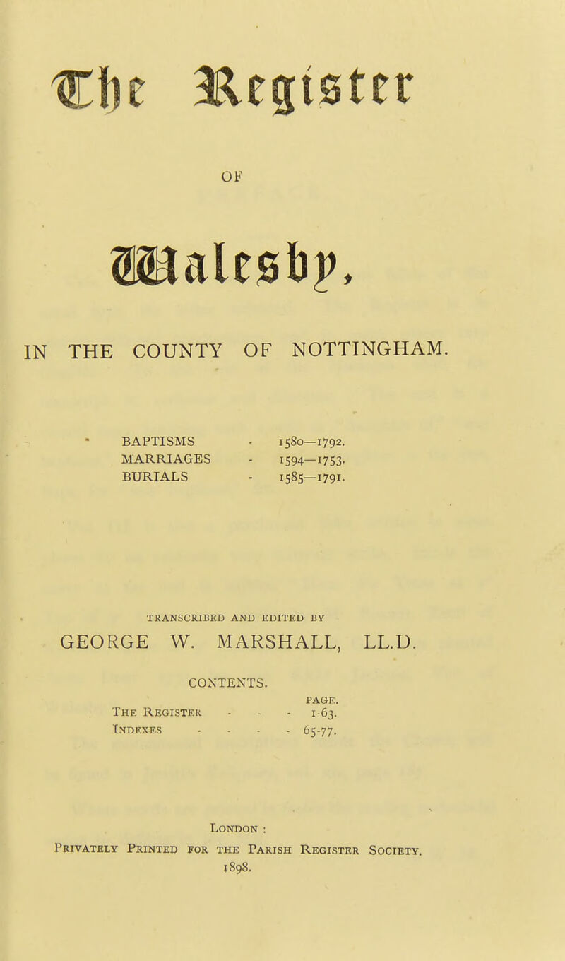 THE COUNTY OF NOTTINGHAM. BAPTISMS MARRIAGES BURIALS 1580—1792. 1594—1753- 1585—1791- TRANSCRIBED AND EDITED BY GEORGE W. MARSHALL, LL.U. CONTENTS. PAGE. The Register - - - 1-63. Indexes .... 65-77. London : Privately Printed for the Parish Register Society. 1898.