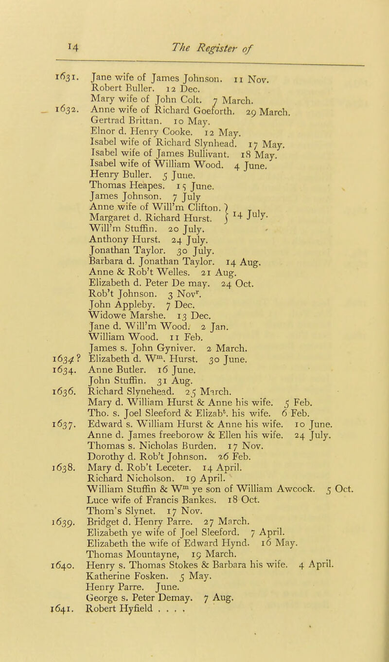 1631. Jane wife of James Johnson. 11 Nov. Robert Buller. 12 Dec. Mary wife of John Colt. 7 March. _ 1632. Anne wife of Richard Goetorth. 29 March. Gertrad Brittan. 10 May. Elnor d. Henry Cooke. 12 May. Isabel wife of Richard Slynhead. 17 May. Isabel wife of James Bullivant. 18 May. Isabel wife of William Wood. 4 June. Henry Buller. 5 June. Thomas Heapes. i <; June. James Johnson. 7 July Anne wife of Will'm Clifton. ■) Margaret d. Richard Hurst. \ J^'J- Will'm Stuffin. 20 July. Anthony Hurst. 24 July. Jonathan Taylor. 30 July. Barbara d. Jonathan Taylor. 14 Aug. Anne & Rob't Welles. 21 Aug. Elizabeth d. Peter De may. 24 Oct. Rob't Johnson. 3 Nov. John Appleby. 7 Dec. Widowe Marshe. 13 Dec. Jane d. Will'm Wood. 2 Jan. William Wood. 11 Feb. James s. John Gyniver. 2 March. 163.51! ? Elizabeth d. W™. Hurst. 30 June. 1634. Anne Butler. 16 June. John Stuffin. 31 Aug. 1636. Richard Slynehead. 25 Mnrch. Mary d. William Hurst & Anne his wife. 5 Feb. Tho. s. Joel Sleeford & Elizab*. his wife. 6 Feb. 1637. Edward s. William Hurst & Anne his wife. 10 June. Anne d. James freeborow & Ellen his wife. 24 July. Thomas s. Nicholas Burden. 17 Nov. Dorothy d. Rob't Johnson. 9.6 Feb. 1638. Mary d. Rob't Leceter. 14 April. Richard Nicholson. 19 April. William Stuffin & W™ ye son of William Awcock. 5 Oct. Luce wife of Francis Bankes. 18 Oct. Thorn's Slynet. 17 Nov. 1639. Bridget d. Henry Parre. 27 March. Elizabeth ye wife of Joel Sleeford. 7 April. Elizabeth the wife of Edward Hynd. 16 May. Thomas Mountayne, 19 March. 1640. Henry s. Thomas Stokes & Barbara his wife. 4 April. Katherine Fosken. 5 May. Plenry Parre. June. George s. Peter Demay. 7 Aug. J 641. Robert Hyfield ....