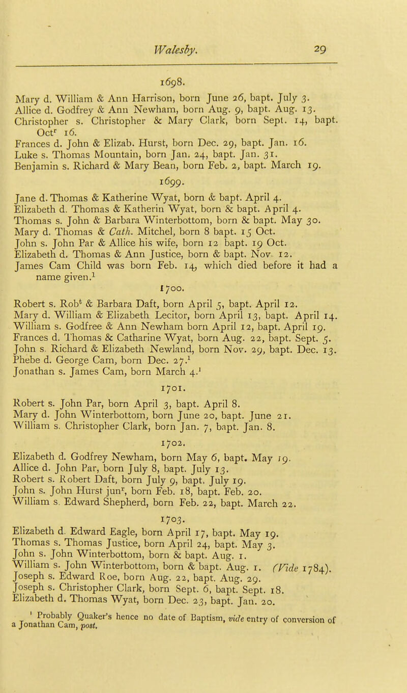 1698. Mary d. William & Ann Harrison, born June 26, bapt. July 3. Allice d. Godfrey & Ann Newham, born Aug. 9, bapt. Aug. 13. Christopher s. Christopher & Mary Clark, born Sept. 14, bapt. Ocf 16. Frances d. John & Elizab. Hurst, born Dec. 29, bapt. Jan. 16. Luke s. Thomas Mountain, born Jan. 24, bapt. Jan. 31. Benjamin s. Richard & Mary Bean, born Feb. 2, bapt. March 19. 1699. Jane d. Thomas & Katherine Wyat, born & bapt. April 4. Elizabeth d. Thomas & Katherin Wyat, born & bapt. April 4. Thomas s. John & Barbara Winterbottom, born & bapt. May 30. Mary d. Thomas & Cath. Mitchel, born 8 bapt. 15 Oct. John s. John Par & Allice his wife, born 12 bapt. 19 Oct. Elizabeth d. Thomas & Ann Justice, born & bapt. Nov 12. James Cam Child was born Feb. 14, which died before it had a name given.^ 1700. Robert s. Rob* & Barbara Daft, born April 5, bapt. April 12. Mary d. William & Elizabeth Lecitor, born April 13, bapt. April 14. William s. Godfree & Ann Newham born April 12, bapt. April 19. Frances d. I'homas & Catharine Wyat, born Aug. 22, bapt. Sept. 5. John s. Richard Sc Elizabeth Newland, born Nov. 29, bapt. Dec. 13. Phebe d. George Cam, born Dec. 27.^ Jonathan s. James Cam, born March 4.' 1701. Robert s. John Par, born April 3, bapt. April 8. Mary d. John Winterbottom, born June 20, bapt. June 21. William s, Christopher Clark, born Jan. 7, bnpt. Jan. 8. 1702. Elizabeth d. Godfrey Newham, born May 6, bapt. May 19. Allice d. John Par, born July 8, bapt. July 13. Robert s. Robert Daft, born July 9, bapt. July 19. John s. John Hurst jun^ born Feb. 18, bapt. Feb. 20. William s. Edward Shepherd, born Feb. 22, bapt. March 22. 1703. Elizabeth d. Edward Eagle, born April 17, bapt. May 19. Thomas s. Thomas Justice, born April 24, bapt. May 3, John s. John Winterbottom, born & bapt. Aug. i. William s. John Winterbottom, born & bapt. Aug. i. (Tide 1784). Joseph s. Edward Roe, born Aug. 22, bapt. Aug. 29. Joseph s. Christopher Clark, born Sept. 6, bapt. Sept. 18. Elizabeth d. Thomas Wyat, born Dec. 23, bapt. Jan. 20. T ' Quaker's hence no date of Baptism, vide entry of conversion of a Jonathan Cam, pos<, '