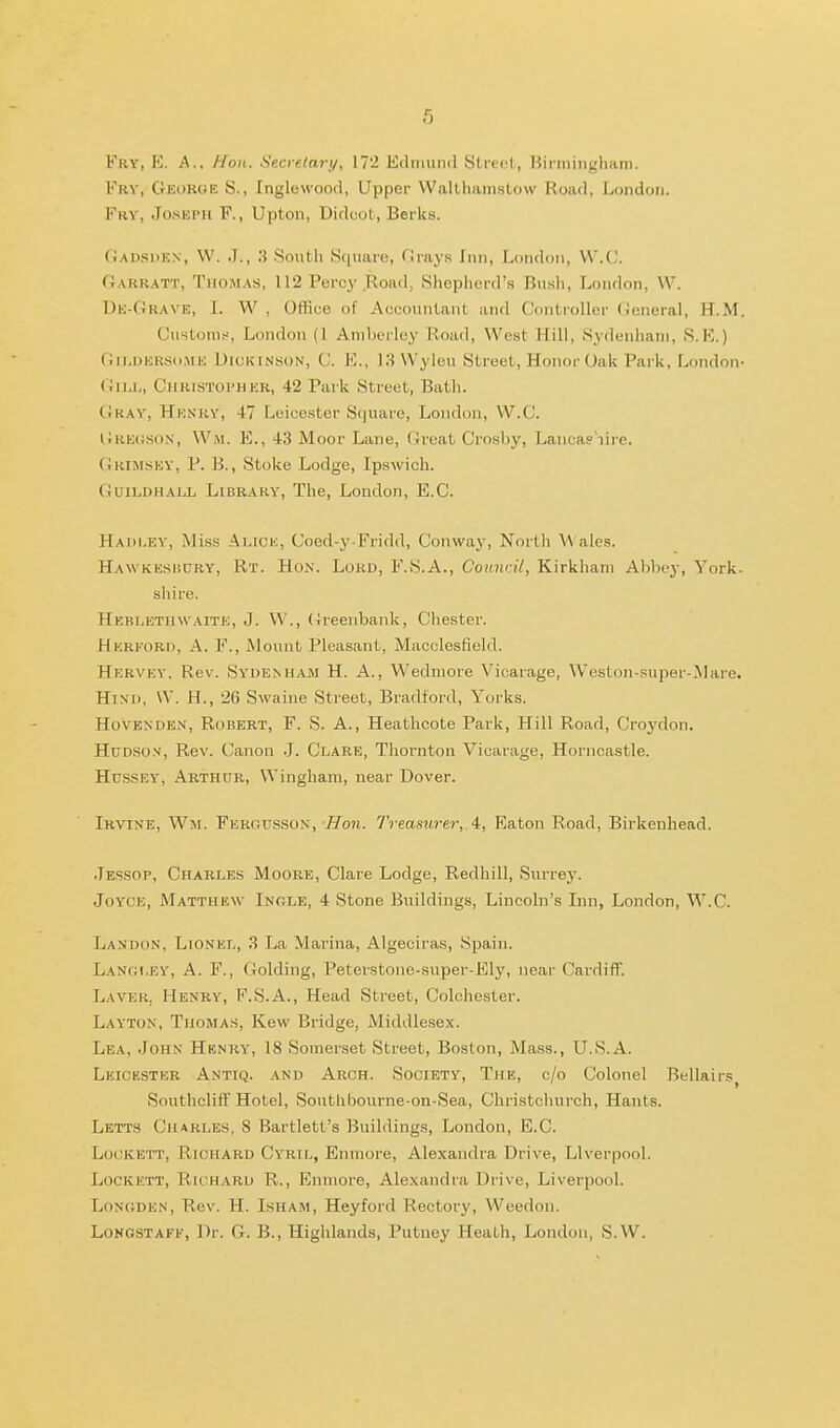 Fry, E. a., Hon. Secretary, 17'2 Eclimind Slreel, Birmingham. Fry, George S., Inglcwood, Upper Walthiimstow Road, London. Fry, Jo.skph F., Upton, Uidcol, Berks. Gadsdkn, W. J., 3 Soutii Square, Grays Inn, London, W'.C. Garr.\TT, Thom.vs, 112 Percy Road, Shopliord's Bush, London, W. Uk-Grave, L W , Office of Accountant and Controller General, H.M. Customs, London (1 Aniberley Road, West Hill, Sydenliani, S.E.) (iiLDKKSd.ME Dickinson, C. E., 13 VVyieu Street, Honoi-Oak Park, London- Gu^L, Christopher, 42 Park Street, Bath. Gray, Henry, 47 Leicester Square, London, W.C. (iuEOSON, W.M. E., 43 Moor Lane, Great Crosby, Lancas iirc. Grimsey, p. B., Stoke Lodge, Ipswich. Guildhall Library, The, London, E.G. Hadlev, Miss ALicii, Coed-y Fridd, Conway, North Wales. Hawkksisory, Rt. Hon. Lord, F.S.A., Council, Kirkhani Abbej-, York- shire. Hebletiuvaite, J. VV., (Jreenbank, Chester. Herford, a. F., Mount Pleasant, Macclesfield. Hervey. Rev. Sydenham H. A., Wedmore Vicarage, Weston-super-Mare. Hind, \V. H., '26 Swaine Street, Bradford, Yorks. HovENDEN, Robert, F. S. A., Heathcote Park, Hill Road, Croydon. Hudson, Rev. Canon J. Clare, Thornton Vicarage, Horncastle. Hussey, Abthur, Wingham, near Dover. Irvine, Wm. Fergusson, Hon. Treamrer, 4, Eaton Road, Birkenhead. .Tessop, Charles Moore, Clare Lodge, Redhill, Surrey. Joyce, Matthew Inole, 4 Stone Buildings, Lincoln's Lin, London, W.C. Landon, Lionel, 3 La Marina, Algeciras, Spain. Lan(;i,ey, A. F., Golding, Peterstone-super-Ely, near Cardiff. Lavek. Henry, F.S.A., Head Street, Colchester. Layton, Thomas, Kew Bridge, Middlesex. Lea, John Henry, 18 Somerset Street, Boston, Mass., U.S.A. Leickster Antiq. and Arch. Society, The, c/o Colonel Bellairs, Southcliff Hotel, Southbourne-on-Sea, Christchurch, Hants. Letts Charles, 8 Bartlett's Buildings, London, E.C. Lockett, Richard Cyril, Enmore, Alexandra Drive, Liverpool. LocKETT, Ru:hard R. , Eiimore, Alexandra Drive, Liverpool. LoNCiDEN, Rev. H. Isham, Heyford Rectory, Weedon. LoNOSTAFE, Dr. G. B., Highlands, Putney Heath, London, S.W.