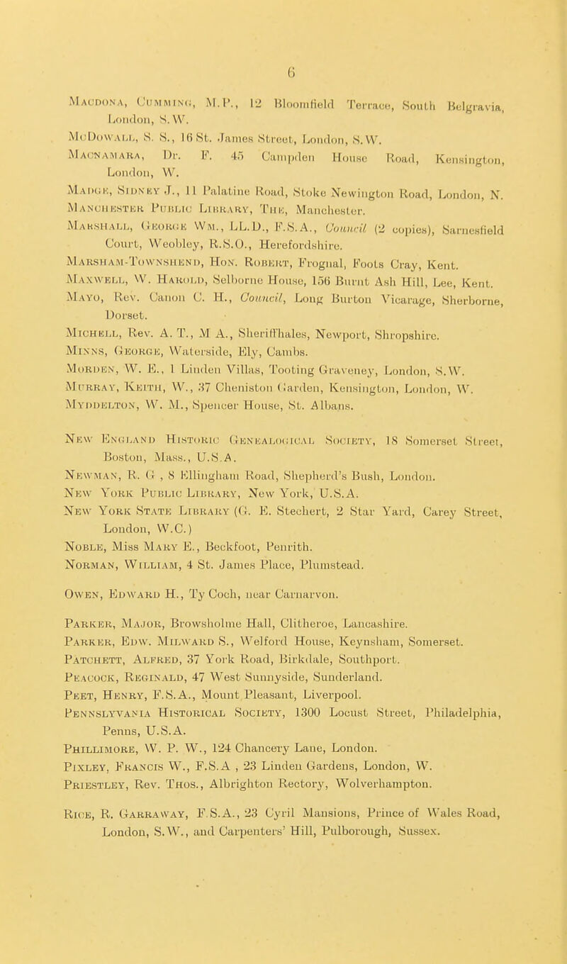 Macdona, L'iiMMiN(i, M.I'., \-> Hloomfield Terrace, SouLh Belgravia, liOiidoii, S. \V. McDowAM., S. S., lost. James Slruul, London, S.W. Macnamaka, Dr. F. 45 CampdcM House Road, Kensington, London, W. Maiigk, SidnkyJ., 11 Palatine Road, Stoke Newington Road, London, N. Manciihstiok FiiiiLiL.' Likkary, Tmk, Manchester. Mak.siiaij., OnowiK Wm.,LL.D., K.S.A., OoanrU (2 copies), Sarnesfield Court, Weoblcy, R.S.O., Herefordshire. Marsham-Townshknd, Hon. Robki<,t, Frognal, Foots Cray, Kent. Maxwell, W. HakuM), Selhorne House, IStt Burnt Ash Hill, Lee, Kent. Mayo, Rev. Canon C. H., Oouncil, Long Burton Vicarage, Sherborne, Dorset. MiCHEJ.L, Rev. A. T., M A., Sheriflhales, Newport, Shropshire. MiXNS, Oeokgh, Waterside, Ely, Cainbs. MoRDEN, W. K., I Linden Villas, Tooting Graveney, London, S.W. rRRAY, Kkitii, W., 37 Cheniston (iarden, Kensington, London, W. Myddhlton, W. i\1., Si)encer House, St. Albans. Nkw En(;land Historic (iKNiiALociCAL Societs-, IS Somerset Street, Boston, Mass., U.S.A. Newman, R. (r , 8 l';iliiighani Road, Shepherd's Bush, London. New York Public Liukary, New York, U.S.A. New York State Library (C E. Stechert, 2 Star Yard, Carey Street, London, W.C.) Noble, Miss Mary E., Beckfoot, Penrith. Norman, William, 4 St. James Place, Plunistead. Owen, Edward H., Ty Coch, near Carnarvon. Parker, Major, Browsholine Hall, Clitheroe, Lancashire. Parker, Edw. Milward S., Welford House, Kcynsliam, Somerset. Patchett, Alfred, 37 Yoi'k Road, Birkdale, Southport. Peacock, Reginald, 47 West Sunuyside, Sunderland. Peet, Henry, F.S.A., Mount Pleasant, Liverpool. Pennsly'VANia Historical Society, 1300 Locust Street, Philadelphia, Penns, U.S.A. Phillimore, W. p. W., 124 Chancery Lane, London. Pixley, Francis W., F.S.A , 23 Linden Gardens, London, W. Priestley, Rev. Thos. , Albrighton Rectory, Wolverhampton. Rkje, R. Garravvay, F.S.A., 23 Cyril Mansions, Prince of Wales Road, London, S.W., and Carpenters' Hill, Pulborough, Sussex.