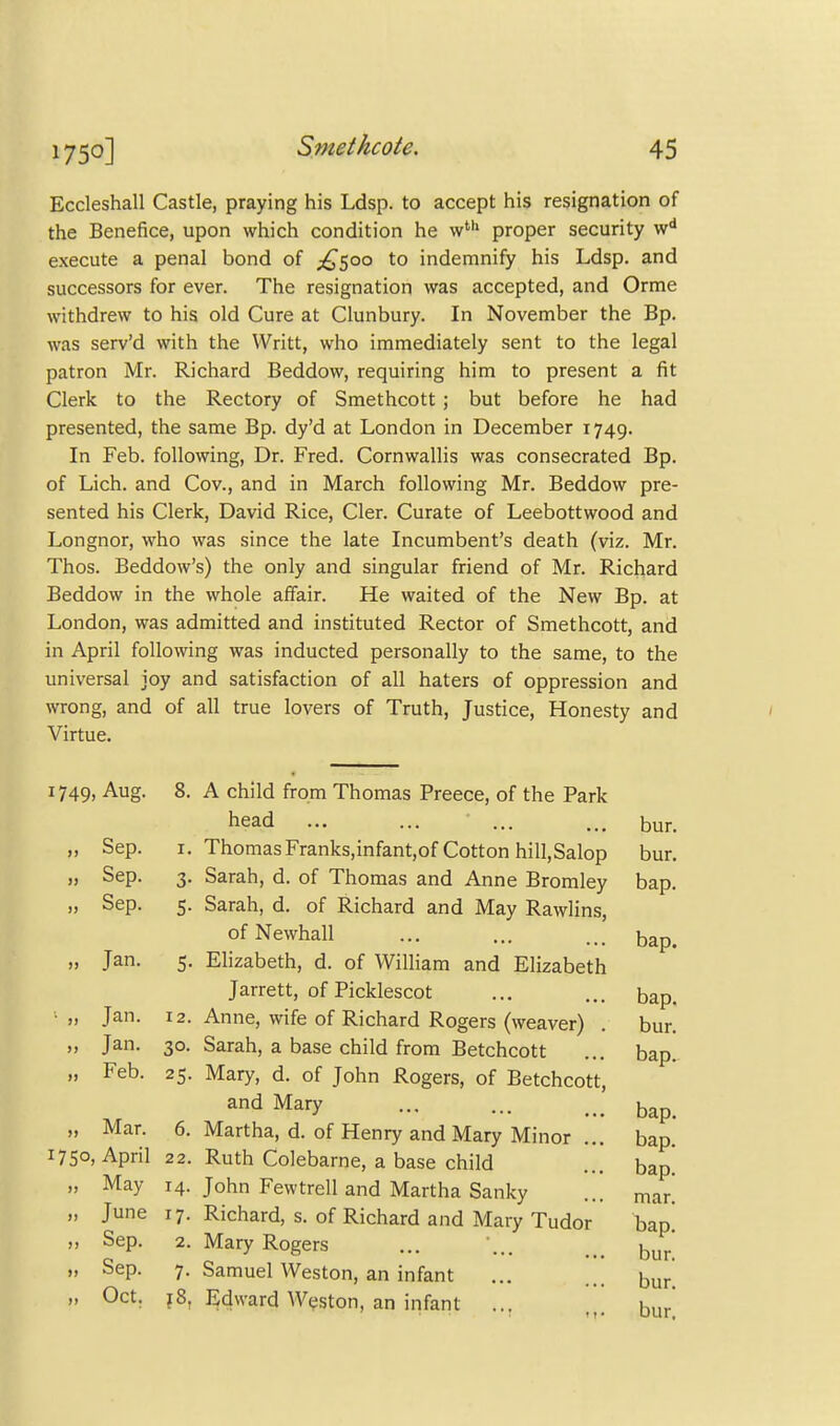 Eccleshall Castle, praying his Ldsp. to accept his resignation of the Benefice, upon which condition he wth proper security wd execute a penal bond of ^500 to indemnify his Ldsp. and successors for ever. The resignation was accepted, and Orme withdrew to his old Cure at Clunbury. In November the Bp. was serv'd with the Writt, who immediately sent to the legal patron Mr. Richard Beddow, requiring him to present a fit Clerk to the Rectory of Smethcott; but before he had presented, the same Bp. dy'd at London in December 1749. In Feb. following, Dr. Fred. Cornwallis was consecrated Bp. of Lich. and Cov., and in March following Mr. Beddow pre- sented his Clerk, David Rice, Cler. Curate of Leebottwood and Longnor, who was since the late Incumbent's death (viz. Mr. Thos. Beddow's) the only and singular friend of Mr. Richard Beddow in the whole affair. He waited of the New Bp. at London, was admitted and instituted Rector of Smethcott, and in April following was inducted personally to the same, to the universal joy and satisfaction of all haters of oppression and wrong, and of all true lovers of Truth, Justice, Honesty and Virtue. 1749. Aug. 8. >> Sep. 1. >) Sep. 3- i] Sep. 5- Jan. 5- ■ >> Jan. 12. »> Jan. 3°- » Feb. 25- >> Mar. 6. 1750, April 22. u May 14. M June i7- JJ Sep. 2. 1) Sep. 7- )) Oct. ?8, bap. head ••• ••• ... ... bur. ThomasFranks,infant,of Cotton hill.Salop bur. Sarah, d. of Thomas and Anne Bromley bap. Sarah, d. of Richard and May Rawlins, of Newhall Elizabeth, d. of William and Elizabeth Jarrett, of Picklescot ... ... bap. Anne, wife of Richard Rogers (weaver) . bur. Sarah, a base child from Betchcott ... bap. Mary, d. of John Rogers, of Betchcott, and Mary ... bap. Martha, d. of Henry and Mary Minor ... bap. Ruth Colebarne, a base child ... bap. John Fewtrell and Martha Sanky ... mar. Richard, s. of Richard and Mary Tudor bap. Mary Rogers ... ... _ bur Samuel Weston, an infant ... ... bur. Edward Weston, an infant ... bur'