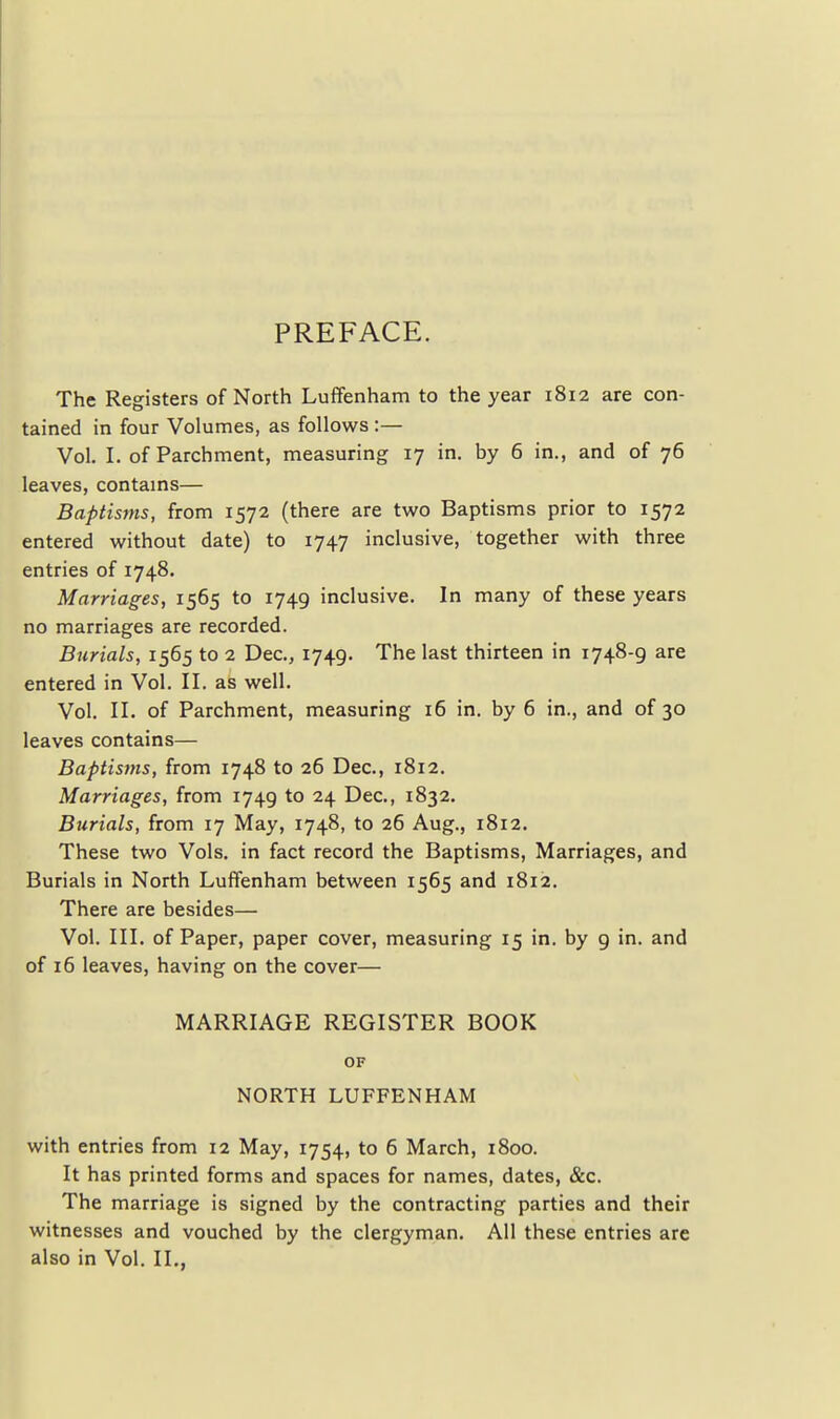 PREFACE. The Registers of North LufFenham to the year 1812 are con- tained in four Volumes, as follows :— Vol. I. of Parchment, measuring 17 in. by 6 in., and of 76 leaves, contams— Baptisms, from 1572 (there are two Baptisms prior to 1572 entered without date) to 1747 inclusive, together with three entries of 1748. Marriages, 1565 to 1749 inclusive. In many of these years no marriages are recorded. Burials, 1565 to 2 Dec, 1749. The last thirteen in 1748-9 are entered in Vol. II. as well. Vol. II. of Parchment, measuring 16 in. by 6 in., and of 30 leaves contains— Baptisms, from 1748 to 26 Dec, 1812. Marriages, from 1749 to 24 Dec, 1832. Burials, from 17 May, 1748, to 26 Aug., 1812. These two Vols, in fact record the Baptisms, Marriages, and Burials in North LufFenham between 1565 and 1812. There are besides— Vol. III. of Paper, paper cover, measuring 15 in. by 9 in. and of 16 leaves, having on the cover— MARRIAGE REGISTER BOOK OF NORTH LUFFENHAM with entries from 12 May, 1754, to 6 March, 1800. It has printed forms and spaces for names, dates, &c. The marriage is signed by the contracting parties and their witnesses and vouched by the clergyman. All these entries are also in Vol. II.,