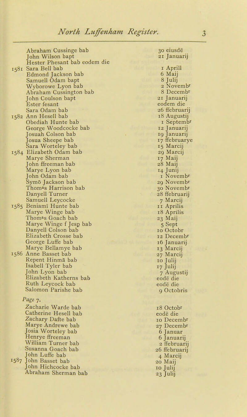 Abraham Cussinge bab John Wilson bapt Hester Phesant bab eodem die 1581 Sara Bell bab Edmond Jackson bab Samuell Odam bapt Wyborowe Lyon bab Abraham Cussington bab John Coulson bapt Ester fesant Sara Odam bab 1582 Ann Hesell bab Obediah Hunte bab George Woodcocke bab Josuah Colson bab Josua Sheepe bab Sara Worteley bab 1584 Elizabeth Odam bab Marye Sherman John ffreeman bab Marye Lyon bab John Odam bab Symo Jackson bab Thomas Harrison bab Danyell Turner Samuell Leycocke 1585 Beniami Hunte bab Marye Winge bab Thomas Goach bab Marye Winge f Jesp bab Danyell Colson bab Elizabeth Crosse bab George Luffe bab Marye Bellamye bab 1586 Anne Basset bab Repent Hinma bab Isabell Tyler bab John Lyon bab Elizabeth Katherns bab Ruth Leycock bab Salomon Parishe bab Page 7. Zacharie Warde bab Catherine Hesell bab Zachary Dafte bab Marye Andrewe bab Josia Worteley bab Henrye ffreeman William Turner bab Susanna Goach bab John Luffe bab 1587 John Basset bab John Hichcockc bab Abraham Sherman bab 30 eiusde ai Januarij 1 Aprill 6 Maij 8 Julij 2 Novembr 8 Decemb'' 21 Januarij eodem die 26 ffebruarij 18 Augustij I Septemb'' 12 Januarij 19 Januarij 17 ffebruarye 15 Marcij 29 Marcij 17 Maij 28 Maij 14 Junij I Novembr 29 Novemb 30 Novembr 28 ffebruarij 7 Marcij 11 Aprilis 18 Aprilis 23 Maij 5 Sept 10 Octobr 12 Decemb^ 16 Januarij 13 Marcij 27 Marcij 10 Julij 17 Julij 7 Augustij code die code die 9 Octobris 18 Octobr code die 10 Decembr 27 Decemb 6 Januar 6 Januarij 2 ffebruarij 26 ffebruarij 4 Marcij 20 Maij 10 Julij 23 Julij