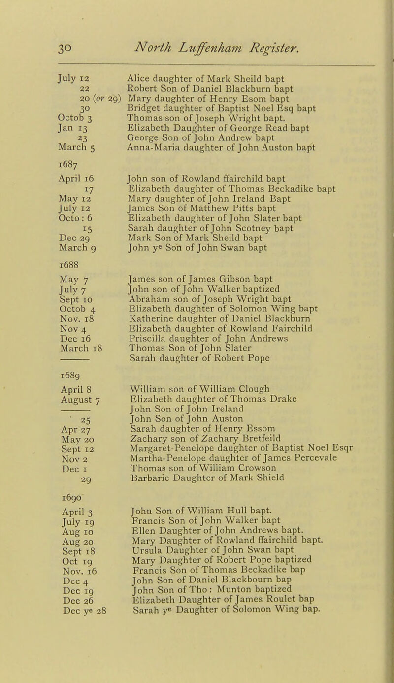 July 12 Alice daughter of Mark Sheild bapt 22 Robert Son of Daniel Blackburn bapt 20 (oy 29) Mary daughter of Henry Esom bapt 30 Bridget daughter of Baptist Noel Esq bapt Octob 3 Thomas son of Joseph Wright bapt. Jan 13 Elizabeth Daughter of George Read bapt 23 George Son of John Andrew bapt March 5 Anna-Maria daughter of John Auston bapt 1687 April 16 John son of Rowland ffairchild bapt 17 Elizabeth daughter of Thomas Beckadike bapt May 12 Mary daughter of John Ireland Bapt July 12 James Son of Matthew Pitts bapt Octo : 6 Elizabeth daughter of John Slater bapt 15 Sarah daughter of John Scotney bapt Dec 29 Mark Son of Mark Sheild bapt March 9 John ye Son of John Swan bapt 1688 May 7 James son of James Gibson bapt July 7 John son of John Walker baptized Sept 10 Abraham son of Joseph Wright bapt Octob 4 Elizabeth daughter of Solomon Wing bapt Nov. 18 Katherine daughter of Daniel Blackburn Nov 4 Elizabeth daughter of Rowland Fairchild Dec 16 Priscilla daughter of John Andrews March 18 Thomas Son of John Slater Sarah daughter of Robert Pope 1689 April 8 William son of William Clough August 7 Elizabeth daughter of Thomas Drake John Son of John Ireland 25 John Son of John Auston Apr 27 Sarah daughter of Henry Essom May 20 Zachary son of Zachary Bretfeild Sept 12 Margaret-Penelope daughter of Baptist Noel Esqr Nov 2 Martha-Penelope daughter of James Percevale Dec I Thomas son of William Crowson 29 Barbaric Daughter of Mark Shield John Son of William Hull bapt. Francis Son of John Walker bapt Ellen Daughter of John Andrews bapt. Mary Daughter of Rowland ffairchild bapt. Ursula Daughter of John Swan bapt Mary Daughter of Robert Pope baptized Francis Son of Thomas Beckadike bap John Son of Daniel Blackbourn bap John Son of Tho: Munton baptized Elizabeth Daughter of James Roulet bap Sarah y^ Daughter of Solomon Wing bap. 1690 April 3 July 19 Aug 10 Aug 20 Sept 18 Oct ig Nov. 16 Dec 4 Dec ig Dec 26 Dec ye 28