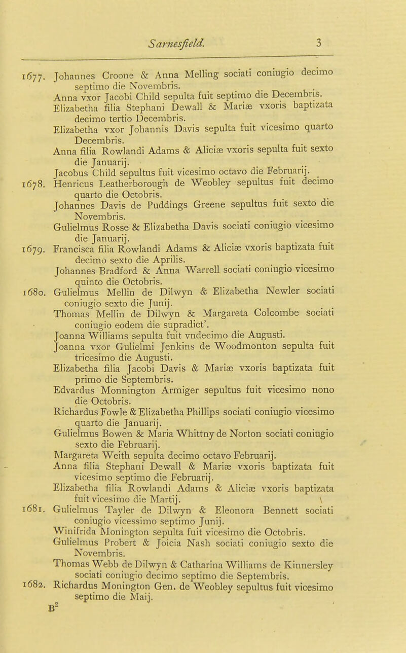 1677. Johannes Croone & Anna Melling sociati coniugio decimo septimo die Novembris. Anna vxor Jacobi Child sepulta fuit septimo die Decembns. Elizabetha filia Stephani Dewall & Mariae vxoris baptizata decimo tertio Decembris. Elizabetha vxor Johannis Davis sepulta fuit vicesimo quarto Decembris. Anna filia Rowlandi Adams & Alicia vxoris sepulta fuit sexto die Januarij. Jacobus Child sepultus fuit vicesimo octavo die Februarij. 1678. Henricus Leatherborough de Weobley sepultus fuit decimo quarto die Octobris. Johannes Davis de Puddings Greene sepultus fuit sexto die Novembris. Gulielmus Rosse & Elizabetha Davis sociati coniugio vicesimo die Januarij. 1679. Francisca filia Rowlandi Adams & Aliciae vxoris baptizata fuit decimo sexto die Aprilis. Johannes Bradford & Anna Warrell sociati coniugio vicesimo quinto die Octobris. 1680. Gulielmus Mellin de Dilwyn & Elizabetha Newler sociati coniugio sexto die Junij. Thomas Mellin de Dilwyn & Margareta Colcombe sociati coniugio eodem die supradict'. Joanna Williams sepulta fuit vndecimo die Augusti. Joanna vxor Gulielmi Jenkins de Woodmonton sepulta fuit tricesimo die Augusti. Elizabetha filia Jacobi Davis & Mariac vxoris baptizata fuit primo die Septembris. Edvardus Monnington Armiger sepultus fuit vicesimo nono die Octobris. Richardus Fowle & Elizabetha Phillips sociati coniugio vicesimo quarto die Januarij. Gulielmus Bowen & Maria Whittny de Norton sociati coniugio sexto die Februarij. Margareta Weith sepulta decimo octavo Februarij. Anna filia Stephani Dewall & Marias vxoris baptizata fuit vicesimo septimo die Februarij. Elizabetha filia Rowlandi Adams & Aliciae vxoris baptizata fuit vicesimo die Martij. \ 1681. Gulielmus Tayler de Dilwyn & Eleonora Bennett sociati coniugio vicessimo septimo Junij. Winifrida Monington sepulta fuit vicesimo die Octobris. Gulielmus Probert & Joicia Nash sociati coniugio sexto die Novembris. Thomas Webb de Dilwyn & Catharina Williams de Kinnersley sociati coniugio decimo septimo die Septembris. 1682. Richardus Monington Gen. de Weobley sepultus fuit vicesimo septimo die Maij. B2