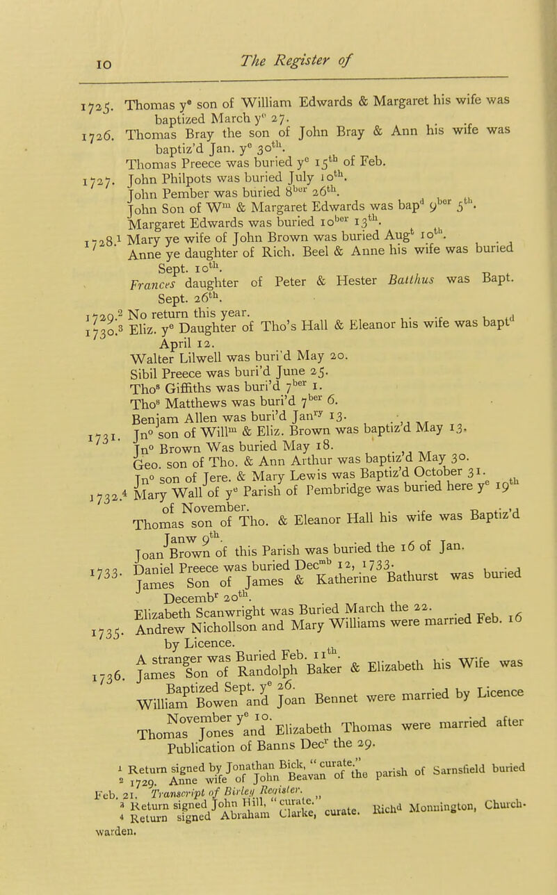 1725. Thomas ye son of William Edwards & Margaret his wife was baptized March y 27. 1726 Thomas Bray the son of John Bray & Ann his wife was baptiz'd Jan. ye 30th. Thomas Preece was buried yc 15th of Feb. 1727. John Philpots was buried July 1 otb. John Pember was buried 8bur 26th. John Son of Wm & Margaret Edwards was bap'1 9»er s . Margaret Edwards was buried iober 13th. 7-28 1 Mary ye wife of John Brown was buried Aug' iotl. 1 ' Anne ye daughter of Rich. Beel & Anne his wife was buried Sept. 10th. Frances daughter of Peter & Hester Batlhus was Bapt. Sept. 26th. 1 720.2 No return this year. , !73o.3 Eliz. ye Daughter of Tho's Hall & Eleanor his wife was bapt April 12. Walter Lilwell was buri'd May 20. Sibil Preece was buri'd June 25. ThoB Giffiths was buri'd 7ber 1. Thos Matthews was buri'd 7ber 6. Beniam Allen was buri'd Jan1* 13- mi. Jn° son of Willm & Eliz. Brown was baptizd May 13. Tn° Brown Was buried May 18. Geo son of Tho. & Ann Arthur was baptiz d May 30. Tn° son of Jere. & Mary Lewis was Baptiz'd October 31. 1732 * Mary Wall of y« Parish of Tembridge was buried here y 19 of November. . „ ,. Thomas son of Tho. & Eleanor Hall his wife was Baptizd Tanw 0th. ... , f T„ Toan Brown of this Parish was buried the 16 of Jan. fianiel Preece was buried Decmb 12, 1733- , . ., 733 James Son of James & Katherine Bathurst was buned Decembr 20th. Flizabeth Scanwright was Buried March the 22. , x735. Andrew Nichollson and Mary Williams were married Feb. 16 by Licence. ^ 1736 fariro7™hbBaLr » Efabe* his Wife was Joan Bennet we,, married by Licence Tho:;^-Elizabeth Thomas were married after Publication of Banns Decr the 29. ^^^X7^^^ ^ °f SarnSfl6ld bUried Feb. 21. Transcript of Bide,)> Register. ^ I E 1gSJ AbrSt S«£, curate. Rich* Monnington, Church- waiden.