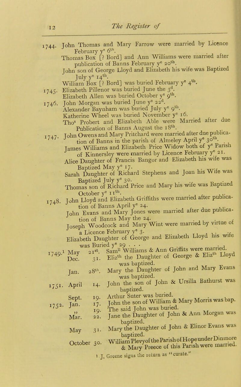 1744. John Thomas and Mary Farrow were married by Licence February y° 6th. Thomas Box [? Bord] and Ann Williams were married after publication of Banns February yc 20th. John son of George Lloyd and Elizabeth his wife was Baptized July ye 14th- William Box [? Bord] was buried February ye 41. 1745. Elizabeth Pillenor was buried June the 3d. Elizabeth Allen was buried October y° 9th. 1746. John Morgan was buried June ye 22d. Alexander Baynham was buried July y° 9th. Katherine Wheel was buried November ye 16. Tho8 Probert and Elizabeth Able were Married after due Publication of Banns August the i8tu. 174.7 John Owens and Mary Pritchard were married after due publica- tion of Banns in the parish of Almeley April y° 30th- . Tames Williams and Elizabeth Price Widow both of ye Parish of Kinnersley were married by Licence February ye 21. Alice Daughter of Francis Bangor and Elizabeth his wife was Baptized May ye 17. Sarah Daughter of Richard Stephens and Joan his Wife was Baptized July ye 3°- , . ., „ .. , Thomafson of Richard Price and Mary his wife was Baptized October ye 11th. . , , ... 1748 John Lloyd and Elizabeth Griffiths were married after publica- tion of Banns April ye 24. Tohn Evans and Mary Jones were married after due publica- tion of Banns May the 24. Joseph Woodcock and Mary Wint were married by virtue ot a Licence February ye 3. ., Elizabeth Daughter of George and Elizabeth Lloyd his wife was Buried ye 29 . . . . , ■r 2 Ist Sam11 Williams & Ann Gnffits were married. Eliztu the Daughter of George & Ehzth Lloyd was baptized. Mary the Daughter of John and Mary Evans was baptized. John the son of John & Ursilla Bathurst was baptized. Arthur Suter was buried. John the son of William & Mary Morris was bap. The said John was buried. Jane the Daughter of John & Ann Morgan was Mar^the Daughter of John & Elinor Evans was WilliaSplevyoftheParishofHopeunderDinmore & Mary Preece of this Parish were married. 1 J. Greene signs the return as curate. I749.1 May 21st. Dec. 31- Jan. 28t\ 1751- April 14. Sept. 19. i752- Jan. 17. 11 19. Mar. 22. May 3*- October 30.