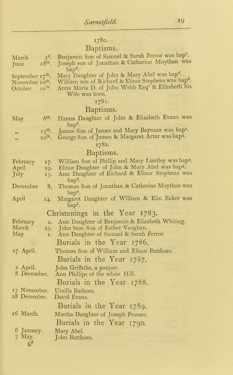March June .3 18th September 17th November 10th October 1 oth May 6th. 13 20 February April July *7 r5 December 8 14 2. 23. 1. April February March May 27 April. 2 April. 8 December 17 November, 28 December. 26 March. 6 January. 7 May. 1780. Baptisms. Benjamin Son of Samuel & Sarah Ferror was bapd. Joseph son of Jonathan & Catharine Moythan was bapd. Mary Daughter of John & Mary Abel was bapd. William son of Richard & Elinor Stephens was bapd. Anna Maria D. of John Webb Esqr & Elizabeth his Wife was born. 1781. Baptisms. Hanna Daughter of John & Elizabeth Evans was bapd. James Son of James and Mary Baynam was bapd. George Son of James & Margaret Artur was bapd. 1782. Baptisms. William Son of Phillip and Mary Luntley was bap*. Elinor Daughter of John & Mary Abel was bapd. Ann Daughter of Richard & Elinor Stephens was bapd. Thomas Son of Jonathan & Catherine Moythan was bapd. Margaret Daughter of William & Eliz. Baker was bapd. Christenings in the Year 1783. Ann Daughter of Benjamin & Elizabeth Whiting. John base Son of Esther Vaughan. Ann Daughter of Samuel & Sarah Ferror. Burials in the Year 1786. Thomas Son of William and Elinor Batthoes. Burials in the Year 1787. John Griffiths, a pauper. Ann Phillips of the white Hill. Burials in the Year 1788. Ursilla Bathoes. David Evans. Burials in the Year 1789. Martha Daughter of Joseph Prosser. Burials in the Year 1790. Mary Abel. John Batthoes,