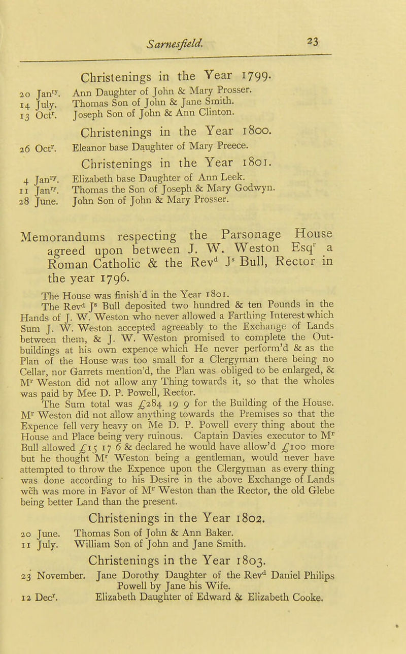 Christenings in the Year 1799. 20 Tan1*. Ann Daughter of John & Mary Prosser. 14 July. Thomas Son of John & Jane Smith. 13 Octr. Joseph Son of John & Ann Clinton. Christenings in the Year 1800. 26 Octr. Eleanor base Daughter of Mary Preece. Christenings in the Year 1801. 4 Janfy. Elizabeth base Daughter of Ann Leek. 11 Janr-V. Thomas the Son of Joseph & Mary Godwyn. 28 June. John Son of John & Mary Prosser. Memorandums respecting the Parsonage House agreed upon between J. W. Weston Esqr a Roman Catholic & the Revd Js Bull, Rector in the year 1796. The House was finish'd in the Year 1801. The Revd J8 Bull deposited two hundred & ten Pounds in the Hands of J. W. Weston who never allowed a Farthing Interest which Sum J. W. Weston accepted agreeably to the Exchange of Lands between them, & J. W. Weston promised to complete the Out- buildings at his own expence which He never perform'd & as the Plan of the House was too small for a Clergyman there being no Cellar, nor Garrets mention'd, the Plan was obliged to be enlarged, & Mr Weston did not allow any Thing towards it, so that the wholes was paid by Mee D. P. Powell, Rector. The Sum total was £284 19 9 for the Building of the House. Mr Weston did not allow anything towards the Premises so that the Expence fell very heavy on Me D. P. Powell every thing about the House and Place being very ruinous. Captain Davies executor to Mr Bull allowed £15 17 6 & declared he would have allow'd £100 more but he thought Mr Weston being a gentleman, would never have attempted to throw the Expence upon the Clergyman as eveiy thing was done according to his Desire in the above Exchange of Lands wch was more in Favor of Mr Weston than the Rector, the old Glebe being better Land than the present. Christenings in the Year 1802. 20 June. Thomas Son of John & Ann Baker. 11 July. William Son of John and Jane Smith. Christenings in the Year 1803. 23 November. Jane Dorothy Daughter of the Revd Daniel Philips Powell by Jane his Wife. 12 Decr. Elizabeth Daughter of Edward & Elizabeth Cooke.