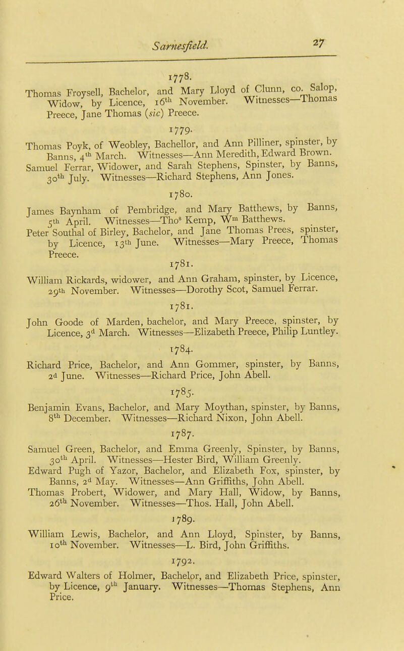 1778. Thomas Froysell, Bachelor, and Mary Lloyd of Clunn, co. Salop, Widow, by Licence, 16th November. Witnesses—Thomas Preece, Jane Thomas (sic) Preece. 1779- Thomas Poyk, of Weobley, Bachellor, and Ann Pilliner, spinster, by Banns, 4th March. Witnesses—Ann Meredith, Edward Brown. Samuel Ferrar, Widower, and Sarah Stephens, Spinster, by Banns, 30th July. Witnesses—Richard Stephens, Ann Jones. 1780. James Baynham of Pembridge, and Mary Batthews, by Banns, 5U1 April. Witnesses—Thos Kemp, W>» Batthews. Peter Southal of Birley, Bachelor, and Jane Thomas Frees, spinster, by Licence, 13** June. Witnesses—Mary Preece, Thomas Preece. 1781. William Rickards, widower, and Ann Graham, spinster, by Licence, 29th November. Witnesses—Dorothy Scot, Samuel Ferrar. 1781. John Goode of Marden, bachelor, and Mary Preece, spinster, by Licence, 3d March. Witnesses—Elizabeth Preece, Philip Luntley. 1784. Richard Price, Bachelor, and Ann Gommer, spinster, by Banns, 2d June. Witnesses—Richard Price, John Abell. 1785. Benjamin Evans, Bachelor, and Mary Moythan, spinster, by Banns, 8th December. Witnesses—Richard Nixon, John Abell. 1787. Samuel Green, Bachelor, and Emma Greenly, Spinster, by Banns, 30th April. Witnesses—Hester Bird, William Greenly. Edward Pugh of Yazor, Bachelor, and Elizabeth Fox, spinster, by Banns, 2d May. Witnesses—Ann Griffiths, John Abell. Thomas Probert, Widower, and Mary Hall, Widow, by Banns, 26th November. Witnesses—Thos. Hall, John Abell. 1789. William Lewis, Bachelor, and Ann Lloyd, Spinster, by Banns, 10th November. Witnesses—L. Bird, John Griffiths. 1792. Edward Walters of Holmer, Bachelor, and Elizabeth Price, spinster, by Licence, 9th January. Witnesses—Thomas Stephens, Ann Price.