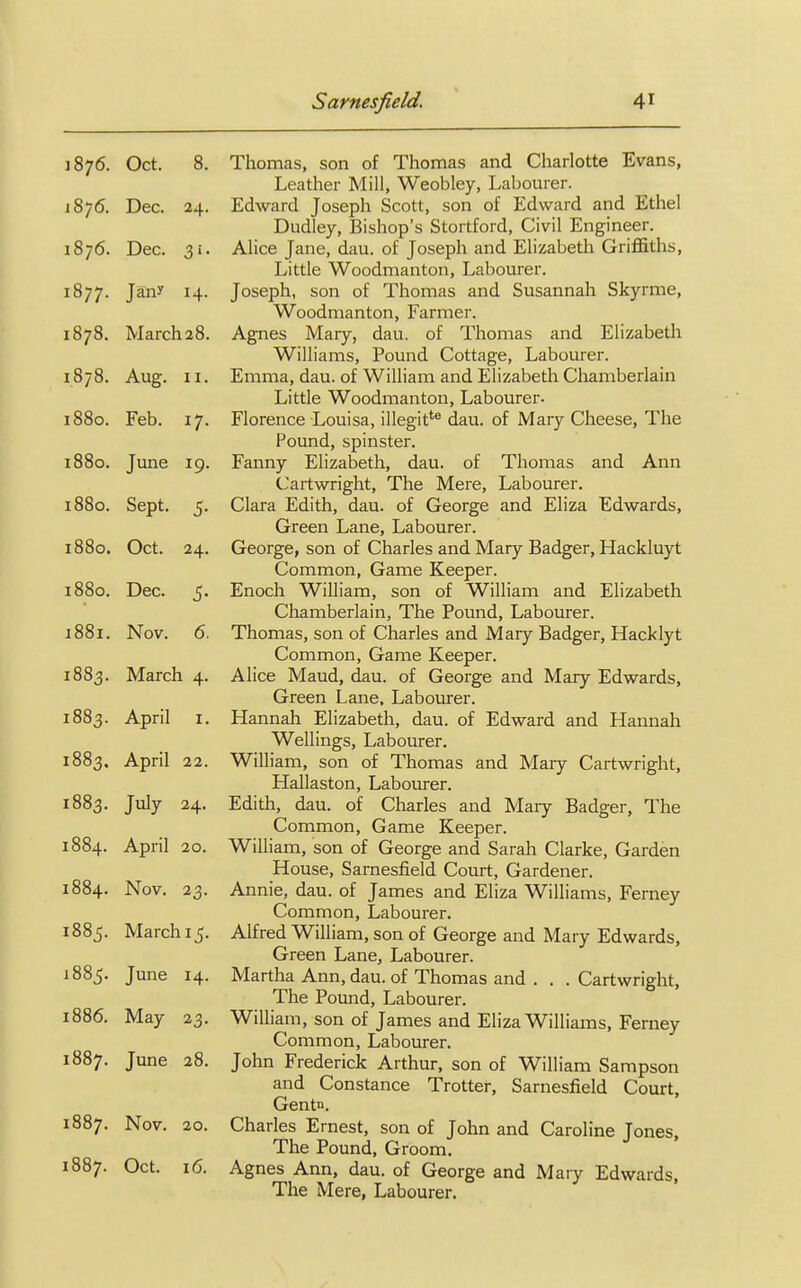 1876. Oct. 8. Thomas, son of Thomas and Charlotte Evans, Leather Mill, Weobley, Labourer. 1876. Dec. 24. Edward Joseph Scott, son of Edward and Ethel Dudley, Bishop's Stortford, Civil Engineer. 1876. Dec. 31. Alice Jane, dau. of Joseph and Elizabeth Griffiths, Little Woodmanton, Labourer. 1877. Jan* 14. Joseph, son of Thomas and Susannah Skyrme, Woodmanton, Farmer. 1878. March28. Agnes Mary, dau. of Thomas and Elizabeth Williams, Pound Cottage, Labourer. 1878. Aug. 11. Emma, dau. of William and Elizabeth Chamberlain Little Woodmanton, Labourer- 1880. Feb. 17. Florence Louisa, illegitte dau. of Mary Cheese, The Pound, spinster. 1880. June 19. Fanny Elizabeth, dau. of Thomas and Ann Cartwright, The Mere, Labourer. 1880. Sept. 5. Clara Edith, dau. of George and Eliza Edwards, Green Lane, Labourer. 1880. Oct. 24. George, son of Charles and Mary Badger, Hackluyt Common, Game Keeper. 1880. Dec. 5. Enoch William, son of William and Elizabeth Chamberlain, The Pound, Labourer. 1881. Nov. 6. Thomas, son of Charles and Mary Badger, Hacklyt Common, Game Keeper. 1883. March 4. Alice Maud, dau. of George and Mary Edwards, Green Lane, Labourer. 1883. April 1. Hannah Elizabeth, dau. of Edward and Hannah Wellings, Labourer. 1883. April 22. William, son of Thomas and Mary Cartwright, Hallaston, Labourer. 1883. July 24. Edith, dau. of Charles and Mary Badger, The Common, Game Keeper. 1884. April 20. William, son of George and Sarah Clarke, Garden House, Sarnesfield Court, Gardener. 1884. Nov. 23. Annie, dau. of James and Eliza Williams, Ferney Common, Labourer. 1885. March 15. Alfred William, son of George and Mary Edwards, Green Lane, Labourer. 1885. June 14. Martha Ann, dau. of Thomas and ... Cartwright, The Pound, Labourer. 1886. May 23. William, son of James and Eliza Williams, Ferney Common, Labourer. 1887. June 28. John Frederick Arthur, son of William Sampson and Constance Trotter, Sarnesfield Court, Gentn. 1887. Nov. 20. Charles Ernest, son of John and Caroline Jones, The Pound, Groom. 1887. Oct- 16. Agnes Ann, dau. of George and Mary Edwards, The Mere, Labourer.