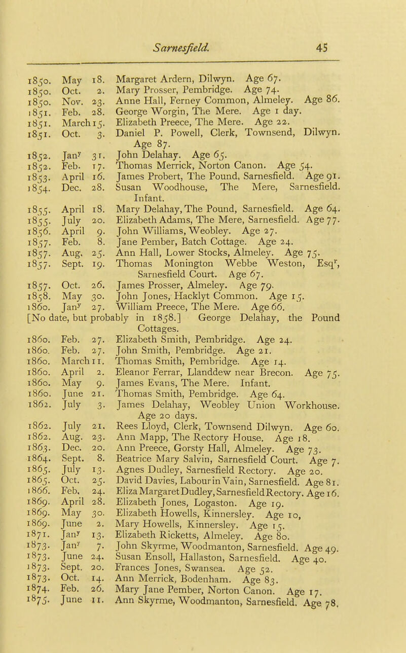 1850. May 18. 1850. Oct. 2. 1850. Nov. 1851. Feb. 28. 1851. March 15. 1851. Oct. 3- 1852. Jan? 3f- 1852. Feb. T7- 1853. April 16. 1854. Dec. 28. 1855. April 18. 1855. July 20. 18.56. April 9- 18.57- Feb. 8. 1857- Aug. 1857- Sept. 19. 1857. Oct. 26. 1858. May 30. i860. Jan? 27. Margaret Ardern, Dilwyn. Age 67. Mary Prosser, Pembridge. Age 74. Anne Hall, Ferney Common, Almeley. Age 86. George Worgin, The Mere. Age 1 day. Elizabeth Preece, The Mere. Age 22. Daniel P. Powell, Clerk, Townsend, Dilwyn. Age 87. John Delahay. Age 65. Thomas Merrick, Norton Canon. Age 54. James Probert, The Pound, Sarnesfield. Age 91. Susan Woodhouse, The Mere, Sarnesfield. Infant. Mary Delahay, The Pound, Sarnesfield. Age 64. Elizabeth Adams, The Mere, Sarnesfield. Age 77. John Williams, Weobley. Age 27. Jane Pember, Batch Cottage. Age 24. Ann Hall, Lower Stocks, Almeley. Age 75. Thomas Monington Webbe Weston, Esqr, Sarnesfield Court. Age 67. James Prosser, Almeley. Age 79. John Jones, Hacklyt Common. Age 15. William Preece, The Mere. Age 66. [No date, but probably in 1858.] George Delahay, the Pound Cottages. Elizabeth Smith, Pembridge. Age 24. John Smith, Pembridge. Age 21. Thomas Smith, Pembridge. Age 14. Eleanor Ferrar, Llanddew near Brecon. Age 75. James Evans, The Mere. Infant. Thomas Smith, Pembridge. Age 64. James Delahay, Weobley Union Workhouse. Age 20 days. Rees Lloyd, Clerk, Townsend Dilwyn. Age 60. Ann Mapp, The Rectory House. Age 18. Ann Preece, Gorsty Hall, Almeley. Age 73. Beatrice Mary Salvin, Sarnesfield Court. Age 7. Agnes Dudley, Sarnesfield Rectory. Age 20. David Davies, Labour in Vain, Sarnesfield. Age 81. Eliza Margaret Dudley, Sarnesfield Rectory. Age 16. Elizabeth Jones, Logaston. Age 19. Elizabeth Howells, Kinnersley. Age 10, Mary Howells, Kinnersley. Age 15. Elizabeth Ricketts, Almeley. Age 80. John Skyrme, Woodmanton, Sarnesfield. Age 49. Susan Ensoll, Hallaston, Sarnesfield. Age 40. Frances Jones, Swansea. Age 52. Ann Merrick, Bodenham. Age 83. Mary Jane Pember, Norton Canon. Age 17. Ann Skyrme, Woodmanton, Sarnesfield. Age 78. i860. Feb. 27. i860. Feb. 27- i860. March 11. i860. April 2. i860. May 9- i860. June 21. 1862. J^y 3- 1862. July 21. 1862. Aug. 23- 1863. Dec. 20. 1864. Sept. 8. 1865. July 13- 1865. Oct. 25- 1866. Feb. 24. 1869. April 28. 1869. May 30. 1869. June 2. 1871. Jan* 13- 1873. Jan>' 7- 1873. June 24. 1873. Sept. 20. 1873. Oct. 14. 1874. Feb. 26. 1875. June 11.