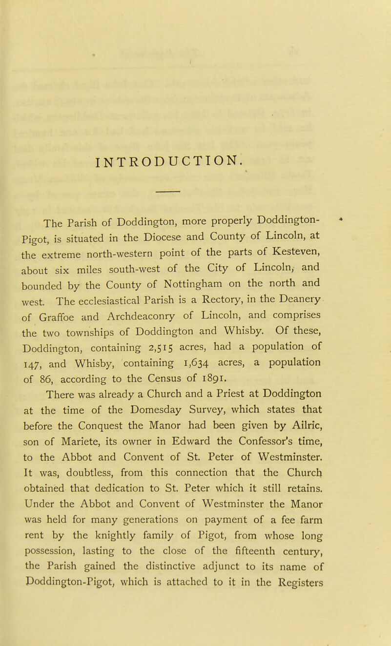 INTRODUCTION. The Parish of Doddington, more properly Doddington- Pigot, is situated in the Diocese and County of Lincoln, at the extreme north-western point of the parts of Kesteven, about six miles south-west of the City of Lincoln, and bounded by the County of Nottingham on the north and west. The ecclesiastical Parish is a Rectory, in the Deanery of Graffoe and Archdeaconry of Lincoln, and comprises the two townships of Doddington and Whisby. Of these, Doddington, containing 2,515 acres, had a population of 147, and Whisby, containing 1,634 acres, a population of 86, according to the Census of 1891. There was already a Church and a Priest at Doddington at the time of the Domesday Survey, which states that before the Conquest the Manor had been given by Ailric, son of Mariete, its owner in Edward the Confessor's time, to the Abbot and Convent of St. Peter of Westminster. It was, doubtless, from this connection that the Church obtained that dedication to St. Peter which it still retains. Under the Abbot and Convent of Westminster the Manor was held for many generations on payment of a fee farm rent by the knightly family of Pigot, from whose long possession, lasting to the close of the fifteenth century, the Parish gained the distinctive adjunct to its name of Doddington-Pigot, which is attached to it in the Registers