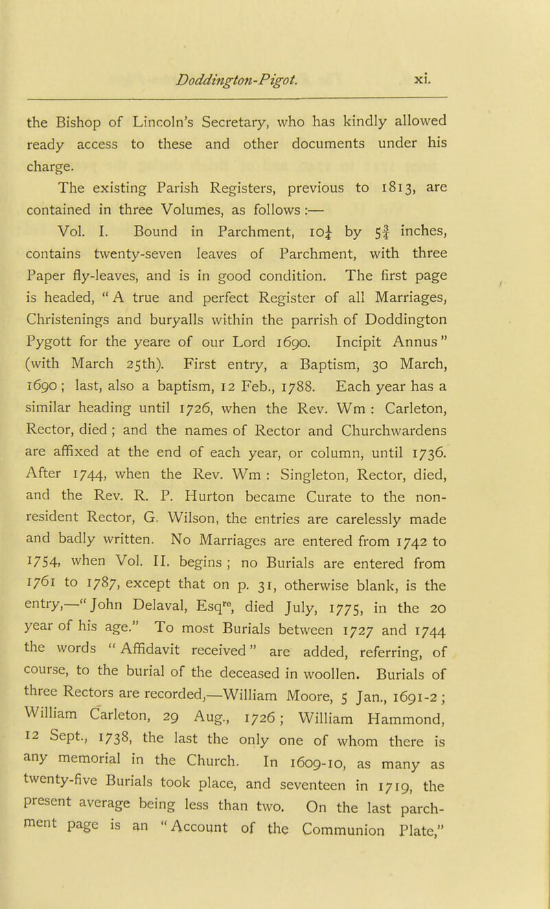 the Bishop of Lincoln's Secretary, who has kindly allowed ready access to these and other documents under his charge. The existing Parish Registers, previous to 1813, are contained in three Volumes, as follows :— Vol. I. Bound in Parchment, lO:^ by 5| inches, contains twenty-seven leaves of Parchment, with three Paper fly-leaves, and is in good condition. The first page is headed,  A true and perfect Register of all Marriages, Christenings and buryalls within the parrish of Doddington Pygott for the yeare of our Lord 1690. Incipit Annus (with March 25th). First entry, a Baptism, 30 March, 1690; last, also a baptism, 12 Feb., 1788. Each year has a similar heading until 1726, when the Rev. Wm : Carleton, Rector, died ; and the names of Rector and Churchwardens are affixed at the end of each year, or column, until 1736. After 1744, when the Rev. Wm : Singleton, Rector, died, and the Rev. R. P. Hurton became Curate to the non- resident Rector, G, Wilson, the entries are carelessly made and badly written. No Marriages are entered from 1742 to 1754, when Vol. IL begins ; no Burials are entered from 1761 to 1787, except that on p. 31, otherwise blank, is the entry,—John Delaval, Esq^, died July, 1775, in the 20 year of his age. To most Burials between 1727 and 1744 the words Affidavit received are added, referring, of course, to the burial of the deceased in woollen. Burials of three Rectors are recorded,—William Moore, 5 Jan., 1691-2 ; William Carleton, 29 Aug., 1726; William Hammond, 12 Sept., 1738, the last the only one of whom there is any memorial in the Church. In 1609-10, as many as twenty-five Burials took place, and seventeen in 1719, the present average being less than two. On the last parch- ment page is an Account of the Communion Plate,