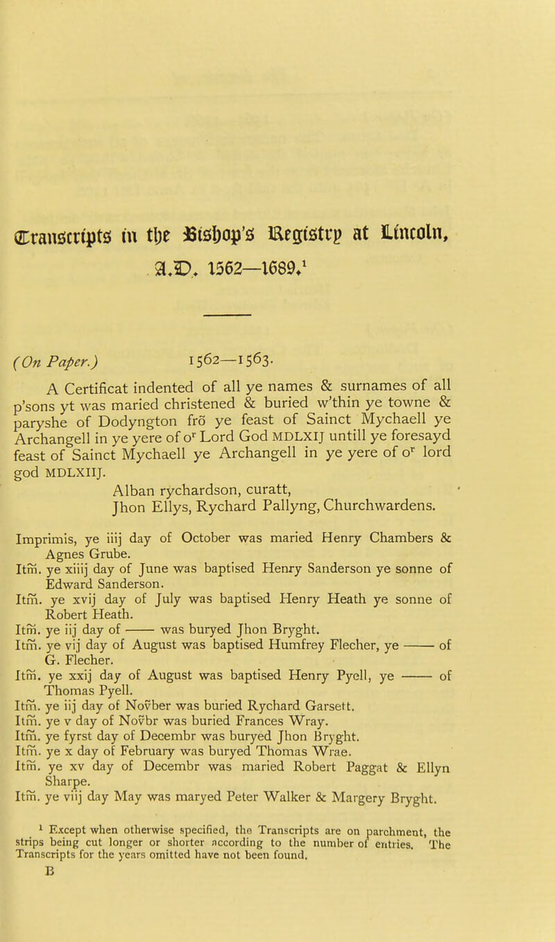 arrangcn'pts lu t\)t ^Sisl)op'£{ Eegisti-p at JLmcoln, X562—1689/ (On Paper.) 1562—1563. A Certificat indented of all ye names & surnames of all p'sons yt was maried christened & buried w'thin ye towne & paryshe of Dodyngton fro ye feast of Sainct Mychaell ye Archangel! in ye yere of o Lord God MDLXIJ untill ye foresayd feast of Sainct Mychaell ye Archangell in ye yere of o'^ lord god MDLXIIJ. Alban rychardson, curatt, Jhon Ellys, Rychard Pallyng, Churchwardens. Imprimis, ye iiij day of October was maried Henry Chambers & Agnes Grube. Itm. ye xiiij day of June was baptised Henry Sanderson ye sonne of Edward Sanderson. Itm. ye xvij day of July was baptised Henry Heath ye sonne of Robert Heath. Itm. ye iij day of was buryed Jhon Bryght. Itm. ye vij day of August was baptised Humfrey Flecher, ye of G. Flecher. Itm. ye xxij day of August was baptised Henry Pyell, ye of Thomas Pyell. Itrn. ye iij day of Novber was buried Rychard Garsett. Itin. ye v day of Novbr was buried Frances Wray. Itm. ye fyrst day of Decembr was buryed Jhon Bryght. Itm. ye x day of February was buryed Thomas Wrae. Itm. ye xv day of Decembr was maried Robert Paggat & Ellyn Sharpe. Itin. ye viij day May was maryed Peter Walker & Margery Bryght. 1 Except when otherwise specified, the Transcripts are on parchment, the strips being cut longer or shorter according to the number of entries. The Transcripts for the years omitted have not been found, B