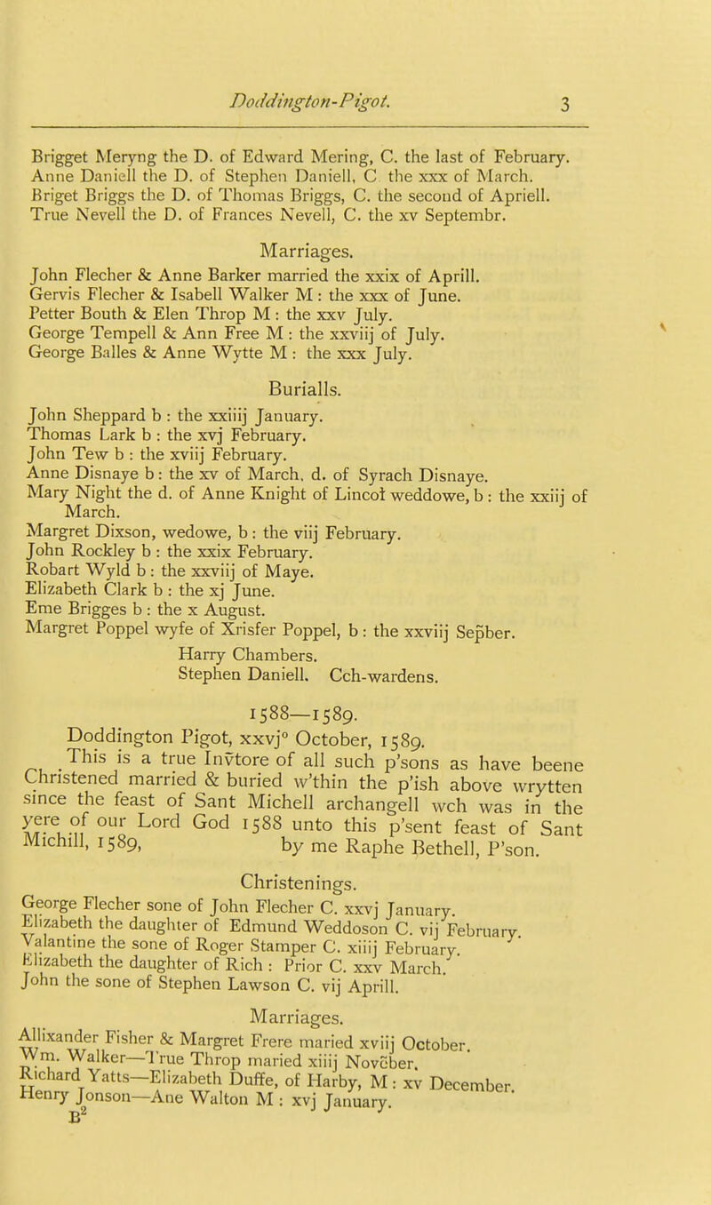 Brigget Meryng the D. of Edward Mering, C. the last of February. Anne Daiiiell the D. of Stephen Daniell, C the xxx of March. Rriget Briggs the D. of Thomas Briggs, C. the second of Apriell. True Nevell the D. of Frances Nevell, C. the xv Septembr. Marriages. John Flecher & Anne Barker married the xxix of Aprill. Gervis Flecher & Isabell Walker M: the xxx of June. Petter Bouth & Elen Throp M: the xxv July. George Tempell & Ann Free M : the xxviij of July. George Balles & Anne Wytte M : the xxx July. Burialls. John Sheppard b : the xxiiij January. Thomas Lark b : the xvj February. John Tew b : the xviij February. Anne Disnaye b: the xv of March, d. of Syrach Disnaye. Mary Night the d. of Anne Knight of Lincot weddowe, b : the xxiii of March. Margret Dixson, wedowe, b : the viij February. John Rockley b : the xxix February. Robart Wyld b : the xxviij of Maye. Elizabeth Clark b : the xj June. Eme Brigges b : the x August. Margret Poppel wyfe of Xrisfer Poppel, b : the xxviij Sepber. Harry Chambers. Stephen Daniell, Cch-wardens. 1588—1589. Doddington Pigot, xxvj October, 1589. This is a true Invtore of all such p'sons as have beene Christened married & buried w'thin the p'ish above wrytten since the feast of Sant Michell archangell wch was in the yf!\.°f Lord God 1588 unto this p'sent feast of Sant Michill, 1589, by me Raphe Bethell, P'son. Christenings. George Flecher sone of John Flecher C. xxvj January Elizabeth the daugluer of Edmund Weddoson C. vij February Valantme the sone of Roger Stamper C. xiiij February Elizabeth the daughter of Rich : Prior C. xxv March. John the sone of Stephen Lawson C. vij Aprill. Marriages. Aliixander Fisher & Margret Frere maried xviij October Wm. Walker—True Throp maried xiiij Novcber Richard Yatts-Elizabeth Duffe, of Harby, M: xv December Wenrj' Jonson—Ane Walton M : xvj January.