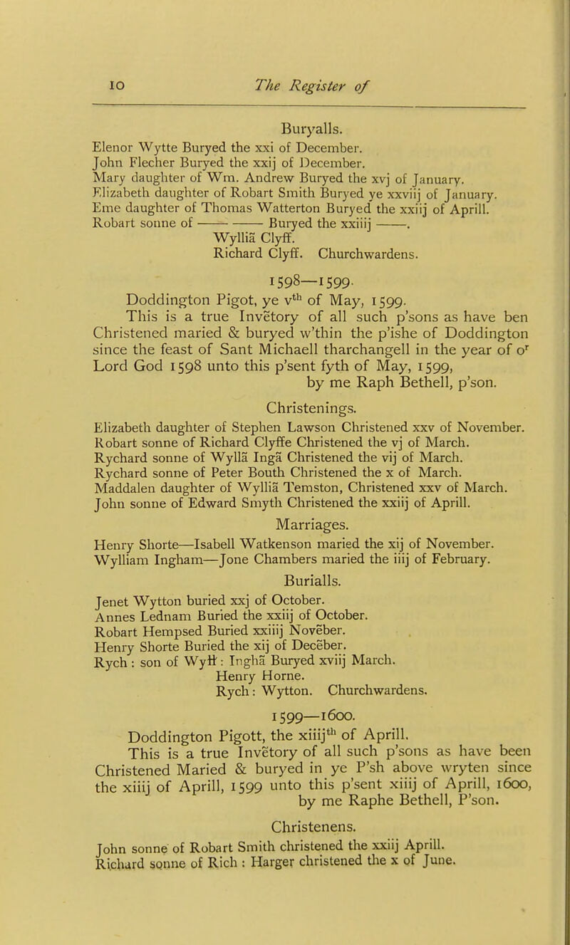 Buiyalls. Elenor Wytte Buryed the xxi of December. John Flecher Buryed the xxij of December. Mary daughter of Wm. Andrew Buryed the xvj of January. Elizabeth daughter of Robart Smith Buryed ye xxviij of January. Erne daughter of Thomas Watterton Buryed' the xxiij of Aprill. Robart sonne of Bui7ed the xxiiij . Wyllia Clyff. Richard Clyff. Churchwardens. 1598— 1599. Doddington Pigot, ye v**^ of May, 1599. This is a true Invetory of all such p'sons as have ben Christened maried & buryed w'thin the p'ishe of Doddington since the feast of Sant Michaell tharchangell in the year of o' Lord God 1598 unto this p'sent fyth of May, 1599, by me Raph Bethell, p'son. Christenings. Elizabeth daughter of Stephen Lawson Christened xxv of November. Robart sonne of Richard Clyffe Christened the vj of March. Rychard sonne of Wylla Inga Christened the vij of March. Rychard sonne of Peter Bouth Christened the x of March. Maddalen daughter of Wyllia Temston, Christened xxv of March. John sonne of Edward Smyth Christened the xxiij of Aprill. Marriages. Henry Shorte—Isabell Watkenson maried the xij of November. Wylliam Ingham—Jone Chambers maried the iiij of February. Burialls. Jenet Wytton buried xxj of October. Annes Lednam Buried the xxiij of October. Robart Hempsed Buried xxiiij Noveber. Henry Shorte Buried the xij of Deceber. Rych : son of Wytt: Ingha Buryed xviij March. Henry Horne. Rych: Wytton. Churchwardens. 1599— 1600. Doddington Pigott, the xiiij' of Aprill. This is a true Invetory of all such p'sons as have been Christened Maried & buryed in ye P'sh above wryten since the xiiij of Aprill, 1599 unto this p'sent xiiij of Aprill, 1600, by me Raphe Bethell, P'son. Christenens. John Sonne of Robart Smith christened the xxiij Aprill. Richard sonne of Rich : Harger christened the x of June.