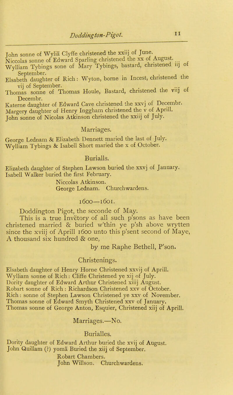 John Sonne of Wylia Clyffe christened the xxiij of June. Niccolas Sonne of Edward Sparling christened the xx of August. _ Wylliam Tybings sone of Mary Tybings, bastard, christened u] ot ElsabeA* dTiighter of Rich: Wyton, borne in Incest, christened the vij of September. ... Thomas Sonne of Thomas Houle, Bastard, christened the vu] ot Decembr. Katerne daughter of Edward Cave christened the xxvj of Decembr. Margery daughter of Henry Inggham christened the v of Aprill. John Sonne of Nicolas Atkinson christened the xxiij of July. Marriages. George Lednam & Elizabeth Dennett marled the last of July. Wylliam Tybings & Isabell Short maried the x of October. Burialls. Elizabeth daughter of Stephen Lawson buried the xxvj of January. Isabell Walker buried the first February. Niccolas Atkinson. George Lednam. Churchwardens. 1600—1601. Doddington Pigot, the seconde of May. This is a true Invetory of all such p'sons as have been christened married & buried w'thin ye p'sh above wrytten since the xviij of Aprill 1600 unto this p'sent second of Maye, A thousand six hundred & one, by me Raphe Bethell, P'son. Christenings. Elsabeth daughter of Henry Horne Christened xxvij of Aprill. Wylliam Sonne of Rich: Cliffe Christened ye xij of July. Dority daughter of Edward Arthur Christened xiiij August. Robart Sonne of Rich: Richardson Christened xxv of October. Rich: Sonne of Stephen Lawson Christened ye xxv of November. Thomas sonne of Edward Smyth Christened xxv of January. Thomas sonne of George Anton, Esquier, Christened xiij of Aprill. Marriages.—No. Burialles. Dority daughter of Edward Arthur buried the xvij of August. John Quillam (?) yoma Buried the xiij of September. Robart Chambers. John Willson. Churchwardens.