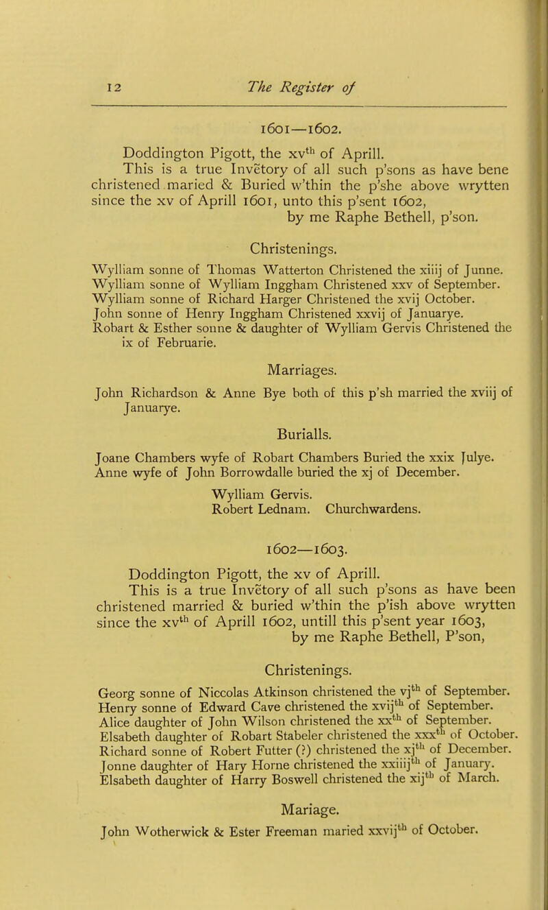 1601—1602. Doddington Pigott, the xv' of Aprill, This is a true Invetory of all such p'sons as have bene christened maried & Buried w'thin the p'she above wrytten since the xv of Aprill 1601, unto this p'sent 1602, by me Raphe Bethell, p'son. Christenings. Wylliam sonne of Thomas Watterton Christened the xiiij of Junne. Wylliam sonne of Wylliam Inggham Christened xxv of September. Wylliam sonne of Richard Harger Christened the xvij October. John Sonne of Henry Inggham Christened xxvij of Januarye. Robart & Esther sonne & daughter of Wylliam Gervis Christened tlie ix of Februarie. Marriages. John Richardson & Anne Bye both of this p'sh married the xviij of Januarye. Burialls. Joane Chambers wyfe of Robart Chambers Buried the xxix Julye. Anne wyfe of John Borrowdalle buried tlie xj of December. Wylliam Gervis. Robert Lednam. Churchwardens. 1602—1603. Doddington Pigott, the xv of Aprill. This is a true Invetory of all such p'sons as have been christened married & buried w'thin the p'ish above wrytten since the xv'^ of Aprill 1602, until! this p'sent year 1603, by me Raphe Bethell, P'son, Christenings. Georg sonne of Niccolas Atkinson christened the vj'* of September. Henry sonne of Edward Cave christened the xvij''*' of September. Alice daughter of John Wilson christened the ry^'^ of September. Elsabeth daughter of Robart Stabeler christened the xxx'*' of October. Richard sonne of Robert Putter (?) christened the xj^'' of December. Jonne daughter of Hary Home christened the xxiiij' of January. Elsabeth daughter of Harry Boswell christened the xij'* of March. Mariage. John Wotherwick & Ester Freeman maried xxvij'''* of October.