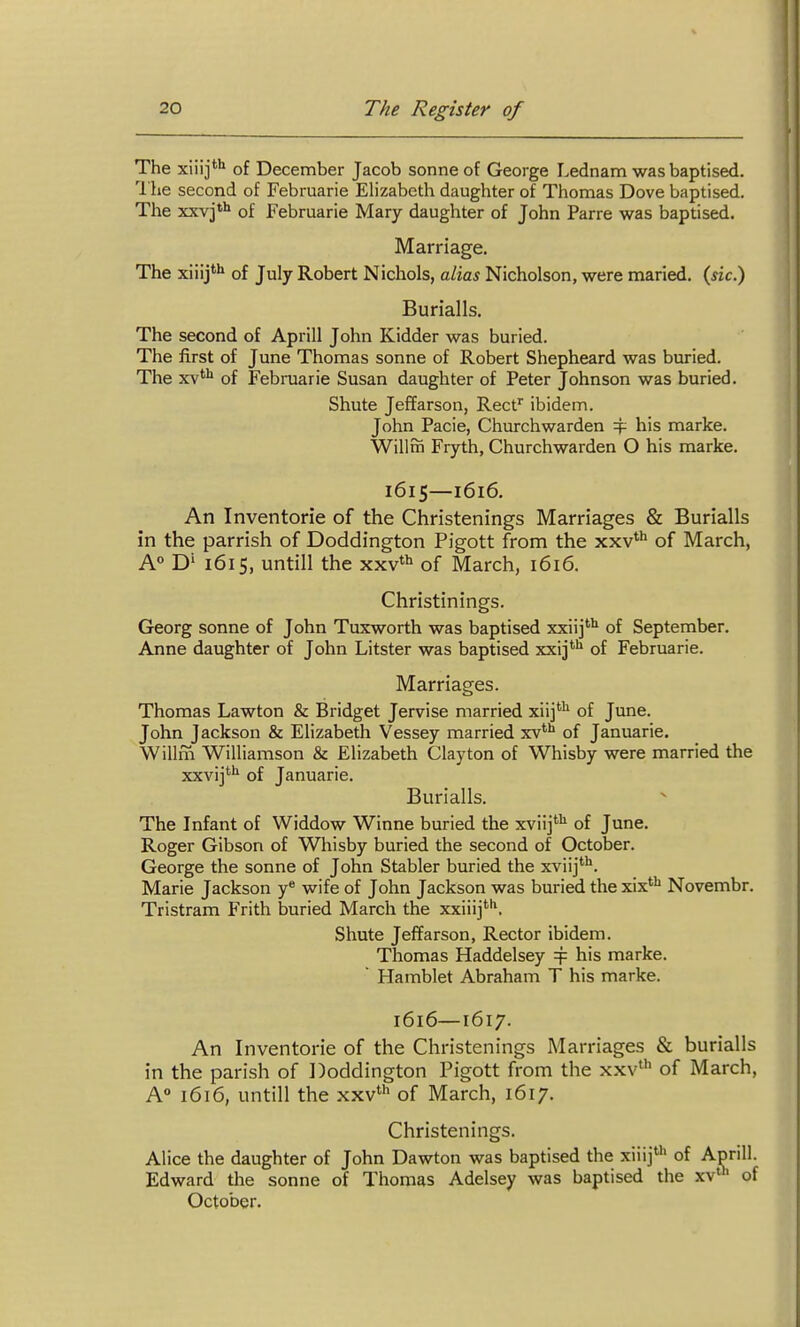 The xiiij*'^ of December Jacob sonne of George Lednam was baptised. I'lie second of Februarie Elizabeth daughter of Thomas Dove baptised. The xxvj*'^ of Februarie Mary daughter of John Parre was baptised. Marriage. The xiiij*'» of July Robert Nichols, alias Nicholson, were maried. (sic.) Burialls. The second of Aprlll John Kidder was buried. The first of June Thomas sonne of Robert Shepheard was buried. The xv** of Februarie Susan daughter of Peter Johnson was buried. Shute Jeffarson, Reef ibidem. John Pacie, Churchwarden 4^ his marke. Wilim Fryth, Churchwarden O his marke. 1615—1616. An Inventorie of the Christenings Marriages & Burialls in the parrish of Doddington Pigott from the xxv*** of March, A° D' 1615, until! the xxv*^ of March, 1616. Christinings. Georg Sonne of John Tuxworth was baptised xxiij'^ of September. Anne daughter of John Litster was baptised xxij*'' of Februarie. Marriages. Thomas Lawton & Bridget Jervise married xiij'^ of June. John Jackson & Elizabeth Vessey married xv*'' of Januarie. Willm Williamson & Elizabeth Clayton of Whisby were married the xxvij^ of Januarie. Burialls. The Infant of Widdow Winne buried the xviij*'^ of June. Roger Gibson of Whisby buried the second of October. George the sonne of John Stabler buried the xviij''^. Marie Jackson y^ wife of John Jackson was buried the xix**^ Novembr. Tristram Frith buried March the xxiiij*^, Shute Jeffarson, Rector ibidem. Thomas Haddelsey ^ his marke.  Hamblet Abraham T his marke. 1616—1617. An Inventorie of the Christenings Marriages & burialls in the parish of Doddington Pigott from the xxv^'' of March, A° 1616, untill the xxv» of March, 1617. Christenings. Alice the daughter of John Dawton was baptised the xiiij' of Aprill. Edward the sonne of Thomas Adelsey was baptised the xv' of October.