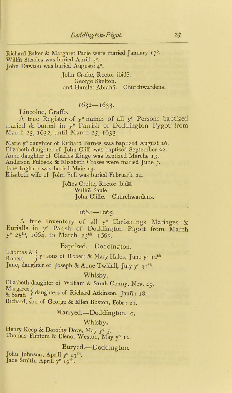 Richard Baker & Margaret Pacie were maried January 17°. Willm Steades was buried Aprill John Dawton was buried Auguste 4°. John Crofte, Rector ibide. George Skelton. and Hamlet Abraha. Churchwardens. 1632—1633. Lincolne, Graffo. A true Register of y names of all y'' Persons baptized maried & buried in Parrish of Doddington Pygot from March 25, 1632, until March 25, 1633. Marie y® daughter of Richard Barnes was baptized August 26. Elizabeth daughter of John Cliff was baptized September 22. Anne daughter of Charles Kinge was baptized Marche 13. Anderson Fulbeck & Elizabeth Crosse were maried June 5. Jane Ingham was buried Male 13. Elizabeth wife of John Bell was buried Februarie 24, Jofies Crofte, Rector ibide. Willm Saule. John Cliffe. Churchwardens. 1664—1665. A true Inventory of all y^ Christnings Manages & Burialls in y« Parish of Doddington Pigott from March y^ 25* 1664, to March 25*^ 1665. Baptized.—Doddington. Thomas & ) „ ^ „ , Robert ) ^ °' Robert & Mary Hales, June y*^ 12'. Jane, daughter of Joseph & Anne Twidall, July y ^i^'^. Whisby. Elizabeth daughter of William & Sarah Conny, Nov. 20. Margaret} j v & Sarah j daughters of Richard Atkinson, Janu : x8. Richard, son of George & Ellen Buston, Febr: 21. Marryed.—Doddington, o. Whisby. Henry Keep & Dorothy Dove, May y^ 5. Thomas Flintum & Elenor Weston, May y^ 12. Buryed.—Doddington. John Johnson, Aprill y« 13*''. Jane Smith, Aprill y° 19'.