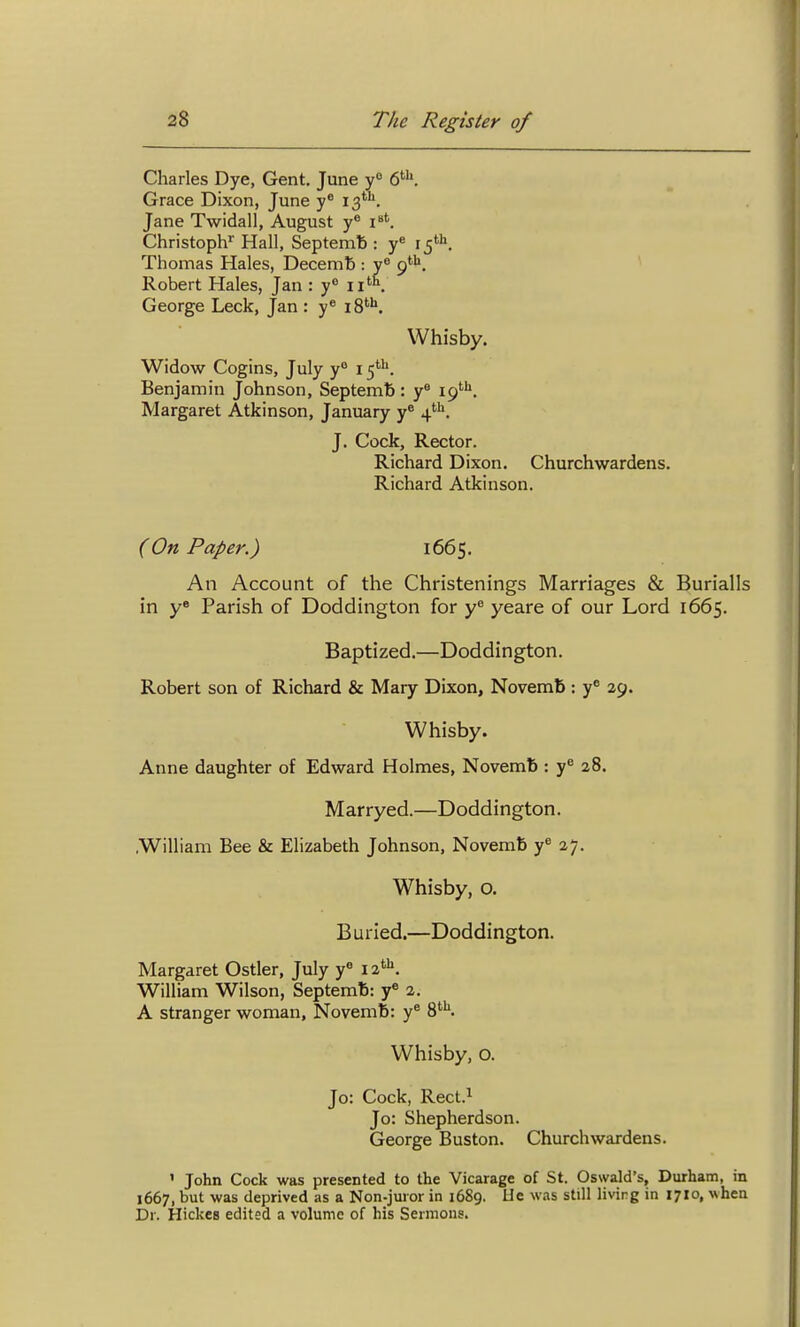 Charles Dye, Gent. June y° Grace Dixon, June iS*. Jane Twidall, August y* i'. Christoph Hall, Septemb : y« 15'. Thomas Hales, Decemb : 9*''', ^ Robert Hales, Jan : y ii'^ George Leek, Jan : y® 18*'''. Whisby. Widow Cogins, July y° 15*''. Benjamin Johnson, Septemb : y® 19'''^. Margaret Atkinson, January y^ J. Cock, Rector. Richard Dixon. Churchwardens. Richard Atkinson. (On Paper.) 1665. An Account of the Christenings Marriages & Burialls in y* Parish of Doddington for y^ yeare of our Lord 1665. Baptized.—Doddington. Robert son of Richard & Mary Dixon, Novemb : y^ ap. Whisby. Anne daughter of Edward Holmes, Novemb : y^ 28. Marryed.—Doddington. .William Bee & Elizabeth Johnson, Novemb y^ 27. Whisby, o. B uried.—Doddington. Margaret Ostler, July y« 12*'^. William Wilson, Septemb: y® 2. A stranger woman, Novemb: y* 8'^K Whisby, o. Jo: Cock, Rect.i Jo: Shepherdson. George Buston. Churchwardens. ' John Cock was presented to the Vicarage of St. Oswald's, Durham, in 1667, but was deprived as a Non-juror in 1689. Ue was still living in 1710, when Dr. Hickes edited a volume of his Sermons.