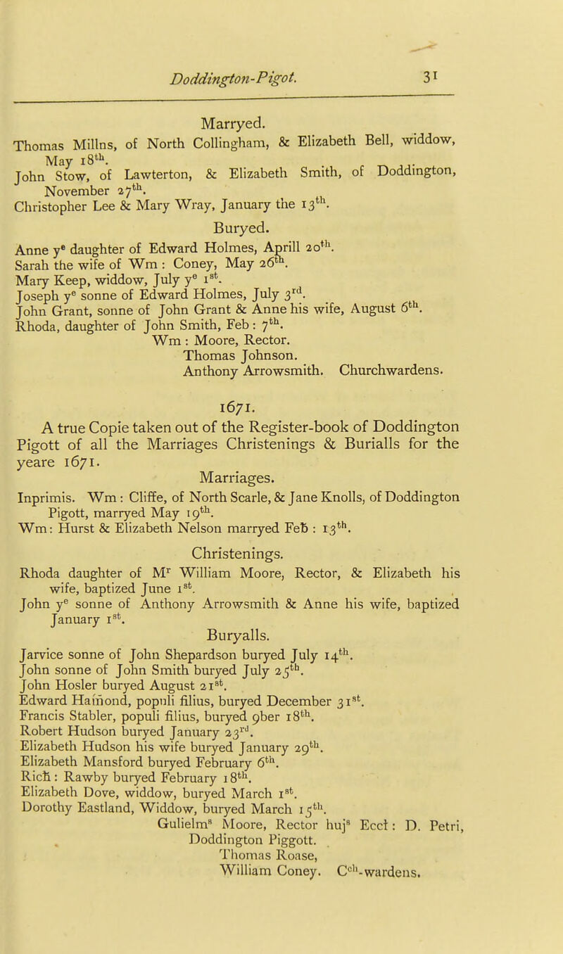 Marryed. Thomas Millns, of North Collingham, & Elizabeth Bell, widdow, May 18*''. John Stow, of Lawterton, & Elizabeth Smith, of Doddington, November 27'^. Christopher Lee & Mary Wray, January the 13*''. Buryed. Anne y daughter of Edward Holmes, April! 20*''. Sarah the wife of Wm : Coney, May 26. Mary Keep, widdow, July y^ 1^*. Joseph y^ Sonne of Edward Holmes, July 3'i. John Grant, sonne of John Grant & Anne his wife, August 6^^. Rhoda, daughter of John Smith, Feb: 7''^. Wm : Moore, Rector. Thomas Johnson. Anthony Arrowsmith. Churchwardens. 1671. A true Copie taken out of the Register-book of Doddington Pigott of all the Marriages Christenings & Burialls for the yeare 1671. Marriages. Inprimis. Wm: Cliffe, of North Scarle, & Jane Knolls, of Doddington Pigott, marryed May 19*'^. Wm: Hurst & Elizabeth Nelson marryed Feb : 13*''. Christenings. Rhoda daughter of M'' William Moore, Rector, & Elizabeth his wife, baptized June 1^'. John y Sonne of Anthony Arrowsmith & Anne his wife, baptized January i^'. Buryalls. Jarvice sonne of John Shepardson buryed July 14*'^. John Sonne of John Smith buryed July John Hosier buryed August 21^'. Edward Haiiiond, popnli filius, buryed December 31*'. Francis Stabler, populi filius, buryed pber 18'^''. Robert Hudson buryed January 23^'''. Elizabeth Hudson his wife buryed January 29^. Elizabeth Mansford buryed February 6''^. Rich : Rawby buryed February 18*'^. Elizabeth Dove, widdow, buryed March i^*. Dorothy Eastland, Widdow, buryed March I5*'\ Gulielm Moore, Rector huj« Ecct: D. Petri, Doddington Piggott. Thomas Roase, William Coney. C*^''-wardens.