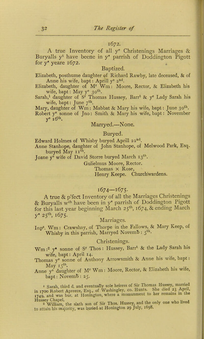 1672. A true Inventory of all y Christenings Marriages & Buryalls y* have beene in y* parrish of Doddington Pigott for y* yeare 1672. . Baptized. Elizabeth, posthume daughter of Richard Rawby, late deceased, & of Anne his wife, bapt: Aprill 2^^. Elizabeth, daughter of M^ Wm: Moore, Rector, & Elizabeth his wife, bapt: May y 3o*''\ Sarah,^ daughter of Thomas Hussey, Barr* & 3^* Lady Sarah his wife, bapt: June 7^. Mary, daughter of Wm : Mabbat & Mary his wife, bapt: June 30^''. Robert y® sonne of Jno: Smith & Mary his wife, bapt: November ye jgth^ Marryed.—None. Buryed. Edward Holmes of Whisby buryed Aprill Anne Stanhope, daughter of John Stanhope, of Melwood Park, Esq. buryed May ii*^. Joane y^ wife of David Storre buryed March 13'^''. Gulielmus Moore, Rector. Thomas x Rose, Henry Keepe. Churchwardens. 1674—1675. A true & p'feCt Inventory of all the Marriages Christenings & Buryalls w'='^ have been in y* parrish of Doddington Pigott for this last year beginning March 25', 1674, & ending March y' 25*^ 1675. Marriages. In{>». Wm: Crawshay, of Thorpe in the Fallows, & Mary Keep, of Whisby in this parrish, Marryed Novemb : f^- Christenings. Wm :2 y« sonne of S Thos : Hussey, Barr* & the Lady Sarah his wife, bapt: April 14. Thomas y^ sonne of Anthony Arrowsmith & Anne his wife, bapt: May ij*. Anne y« daughter of M^ Wm: Moore, Rector, & Elizabeth his wife, bapt: NovemB : 25. i Sarah, third d. and eventually sole heiress of Sir Thomas Hussey, married in 1700 Robert Apreece, Esq., of Washingley, co. Hunts. She died 23 Apnl, 1749, and was bur. at Honington, where a momunment to her remains in the f Wlufara',' the sixth son of Sir Thos. Hussey, and the only one who Uved to attain his majority, was buried at Honington 29 July, 1698.